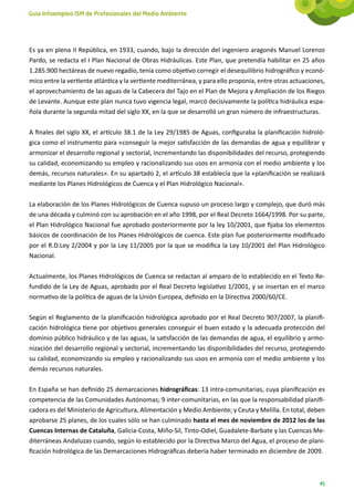 Guía Infoempleo ISM de Profesionales del Medio Ambiente




Es ya en plena II República, en 1933, cuando, bajo la dirección del ingeniero aragonés Manuel Lorenzo
Pardo, se redacta el I Plan Nacional de Obras Hidráulicas. Este Plan, que pretendía habilitar en 25 años
1.285.900 hectáreas de nuevo regadío, tenía como objetivo corregir el desequilibrio hidrográfico y econó-
mico entre la vertiente atlántica y la vertiente mediterránea, y para ello proponía, entre otras actuaciones,
el aprovechamiento de las aguas de la Cabecera del Tajo en el Plan de Mejora y Ampliación de los Riegos
de Levante. Aunque este plan nunca tuvo vigencia legal, marcó decisivamente la política hidráulica espa-
ñola durante la segunda mitad del siglo XX, en la que se desarrolló un gran número de infraestructuras.

A finales del siglo XX, el artículo 38.1 de la Ley 29/1985 de Aguas, configuraba la planificación hidroló-
gica como el instrumento para «conseguir la mejor satisfacción de las demandas de agua y equilibrar y
armonizar el desarrollo regional y sectorial, incrementando las disponibilidades del recurso, protegiendo
su calidad, economizando su empleo y racionalizando sus usos en armonía con el medio ambiente y los
demás, recursos naturales». En su apartado 2, el artículo 38 establecía que la «planificación se realizará
mediante los Planes Hidrológicos de Cuenca y el Plan Hidrológico Nacional».

La elaboración de los Planes Hidrológicos de Cuenca supuso un proceso largo y complejo, que duró más
de una década y culminó con su aprobación en el año 1998, por el Real Decreto 1664/1998. Por su parte,
el Plan Hidrológico Nacional fue aprobado posteriormente por la ley 10/2001, que fijaba los elementos
básicos de coordinación de los Planes Hidrológicos de cuenca. Este plan fue posteriormente modificado
por el R.D.Ley 2/2004 y por la Ley 11/2005 por la que se modifica la Ley 10/2001 del Plan Hidrológico
Nacional.

Actualmente, los Planes Hidrológicos de Cuenca se redactan al amparo de lo establecido en el Texto Re-
fundido de la Ley de Aguas, aprobado por el Real Decreto legislativo 1/2001, y se insertan en el marco
normativo de la política de aguas de la Unión Europea, definido en la Directiva 2000/60/CE.

Según el Reglamento de la planificación hidrológica aprobado por el Real Decreto 907/2007, la planifi-
cación hidrológica tiene por objetivos generales conseguir el buen estado y la adecuada protección del
dominio público hidráulico y de las aguas, la satisfacción de las demandas de agua, el equilibrio y armo-
nización del desarrollo regional y sectorial, incrementando las disponibilidades del recurso, protegiendo
su calidad, economizando su empleo y racionalizando sus usos en armonía con el medio ambiente y los
demás recursos naturales.

En España se han definido 25 demarcaciones hidrográficas: 13 intra-comunitarias, cuya planificación es
competencia de las Comunidades Autónomas; 9 inter-comunitarias, en las que la responsabilidad planifi-
cadora es del Ministerio de Agricultura, Alimentación y Medio Ambiente; y Ceuta y Melilla. En total, deben
aprobarse 25 planes, de los cuales sólo se han culminado hasta el mes de noviembre de 2012 los de las
Cuencas Internas de Cataluña, Galicia-Costa, Miño-Sil, Tinto-Odiel, Guadalete-Barbate y las Cuencas Me-
diterráneas Andaluzas cuando, según lo establecido por la Directiva Marco del Agua, el proceso de plani-
ficación hidrológica de las Demarcaciones Hidrográficas debería haber terminado en diciembre de 2009.



                                                                                                           45
 