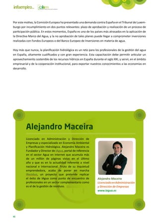Por este motivo, la Comisión Europea ha presentado una demanda contra España en el Tribunal de Luxem-
burgo por incumplimiento en dos puntos relevantes: plazo de aprobación y realización de un proceso de
participación pública. En estos momentos, España es uno de los países más atrasados en la aplicación de
la Directiva Marco del Agua, y la no aprobación de tales planes puede llegar a comprometer inversiones
realizadas con Fondos Europeos o del Banco Europeo de Inversiones en materia de agua.

Hoy más que nunca, la planificación hidrológica es un reto para los profesionales de la gestión del agua
en España, altamente cualificados y con gran experiencia. Esta capacitación debe permitir articular un
aprovechamiento sostenible de los recursos hídricos en España durante el siglo XXI, y servir, en el ámbito
empresarial y de la cooperación institucional, para exportar nuestros conocimientos a las economías en
desarrollo.




          Alejandro Maceira
          Licenciado en Administración y Dirección de
          Empresas y especializado en Economía Ambiental
          y Planificación Hidrológica. Alejandro Maceira es
          Fundador y Director de iAgua, portal de referencia
          en el sector Agua en internet que acumula más
          de un millón de páginas vistas en el último
          año y que es en la actualidad referente a nivel
          nacional e internacional. Fruto de su inquietud
          emprendedora, acaba de poner en marcha
          iResiduo, un proyecto que pretende replicar
          el éxito de iAgua como punto de encuentro de             Alejandro Maceira
          profesionales en un sector complementario como           Licenciado en Administración
          es el de la gestión de residuos.                         y Dirección de Empresas
                                                                   www.iagua.es




46
 