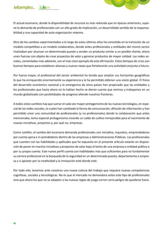 El actual escenario, donde la disponibilidad de recursos es más reducida que en épocas anteriores, supo-
ne la demanda de profesionales con un alto grado de implicación, un desarrollado sentido de la responsa-
bilidad y una capacidad de auto-organización máxima.

Otro de los cambios experimentados a lo largo de estos últimos años ha consistido en la transición de un
modelo competitivo a un modelo colaborativo, donde antes profesionales y entidades del mismo sector
rivalizaban por alcanzar un determinado puesto y vender un producto similar a un posible cliente, ahora
unen fuerzas con objeto de crear proyectos de valor y generar productos de mayor calidad. Las redes so-
ciales, comentadas más adelante, son el más claro ejemplo de esta afirmación. Estos tiempos de crisis son
buenos tiempos para establecer alianzas y nuevos nexos que fortalecerán una actividad conjunta a futuro.

Por fuerza mayor, el profesional del sector ambiental ha tenido que ampliar sus horizontes geográficos
lo que ha enriquecido enormemente su experiencia y le ha permitido obtener una visión global. El freno
del desarrollo económico nacional y la emergencia de otros países han propiciado que las entidades y
los profesionales que hasta ahora no lo habían hecho se dieran cuenta que vivimos y trabajamos en un
mundo globalizado con posibilidades de progreso allende nuestras fronteras.

A todos estos cambios hay que sumar el cada vez mayor protagonismo de las nuevas tecnologías, en espe-
cial de las redes sociales, la cuales han cambiado la forma de comunicación, difusión de información y han
permitido crear una comunidad de profesionales (y no profesionales) donde la colaboración que antes
mencionaba, toma especial protagonismo creando un caldo de cultivo inmejorable para el nacimiento de
nuevas iniciativas, proyectos y, por qué no, empresas.

Como colofón, el cambio del escenario demanda profesionales con iniciativa, inquietos, emprendedores
por cuenta ajena e in-prendedores dentro de las empresas o Administraciones Públicas. Los profesionales
que cuenten con las habilidades y aptitudes que he expuesto en el presente artículo estarán en disposi-
ción de poner en marcha iniciativas y proyectos de valor bajo el techo de una empresa o entidad pública o
por su propia cuenta. Este nuevo perfil cuenta con habilidades más que suficientes para no fundamentar
su carrera profesional en la búsqueda de la seguridad en un determinado puesto, departamento o empre-
sa y sí apostar por la creatividad y la innovación esté donde esté.

Por todo ello, tenemos ante nosotros una nueva cultura del trabajo que requiere nuevas competencias
cognitivas, sociales y tecnológicas. No es que el mercado no demandara antes este tipo de profesionales
sino que ahora los que no se adapten a las nuevas reglas de juego corren serio peligro de quedarse fuera.




48
 