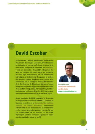 Guía Infoempleo ISM de Profesionales del Medio Ambiente




          David Escobar
          Licenciado en Ciencias Ambientales y Máster en
          Prevención de Riesgos Laborales, David Escobar
          ha dedicado su carrera profesional al sector de la
          consultoría e ingeniería ambiental en INFRAECO
          y más en concreto a la gestión integral de los
          recursos hídricos. Ha participado en proyectos
          de todo tipo relacionados con la planificación
          hidrológica, el tratamiento de aguas o la gestión
          del Dominio Público Hidráulico, entre otros, y ha
          colaborado con la Secretaría Técnica Permanente
          de la Conferencia de Directores Iberoamericanos       David Escobar
          del Agua trabajando con los máximos responsables      Licenciado en Ciencias
          de la gestión del agua de América Latina y Caribe y   Ambientales
          participando en la coordinación del Programa de       www.comunidadism.es
          Formación Iberoamericano en materia de Aguas.

          Desde mediados de 2012 trabaja en el desarrollo
          de negocio internacional de INFRAECO. También se
          le puede encontrar en la Comunidad del Instituto
          Superior de Medio Ambiente, participando
          activamente en las redes sociales y colaborando
          en los nuevos proyectos puestos en marcha por
          los profesionales de su entorno. Su iniciativa,
          implicación y red de contactos seguro nos traerá
          pronto novedades sobre su perfil.




                                                                                         49
 