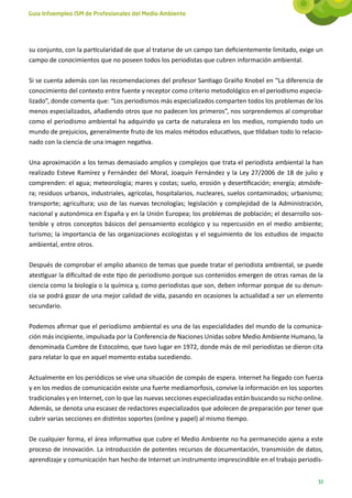 Guía Infoempleo ISM de Profesionales del Medio Ambiente




su conjunto, con la particularidad de que al tratarse de un campo tan deficientemente limitado, exige un
campo de conocimientos que no poseen todos los periodistas que cubren información ambiental.

Si se cuenta además con las recomendaciones del profesor Santiago Graiño Knobel en “La diferencia de
conocimiento del contexto entre fuente y receptor como criterio metodológico en el periodismo especia-
lizado”, donde comenta que: “Los periodismos más especializados comparten todos los problemas de los
menos especializados, añadiendo otros que no padecen los primeros”, nos sorprendemos al comprobar
como el periodismo ambiental ha adquirido ya carta de naturaleza en los medios, rompiendo todo un
mundo de prejuicios, generalmente fruto de los malos métodos educativos, que tildaban todo lo relacio-
nado con la ciencia de una imagen negativa.

Una aproximación a los temas demasiado amplios y complejos que trata el periodista ambiental la han
realizado Esteve Ramírez y Fernández del Moral, Joaquín Fernández y la Ley 27/2006 de 18 de julio y
comprenden: el agua; meteorología; mares y costas; suelo, erosión y desertificación; energía; atmósfe-
ra; residuos urbanos, industriales, agrícolas, hospitalarios, nucleares, suelos contaminados; urbanismo;
transporte; agricultura; uso de las nuevas tecnologías; legislación y complejidad de la Administración,
nacional y autonómica en España y en la Unión Europea; los problemas de población; el desarrollo sos-
tenible y otros conceptos básicos del pensamiento ecológico y su repercusión en el medio ambiente;
turismo; la importancia de las organizaciones ecologistas y el seguimiento de los estudios de impacto
ambiental, entre otros.

Después de comprobar el amplio abanico de temas que puede tratar el periodista ambiental, se puede
atestiguar la dificultad de este tipo de periodismo porque sus contenidos emergen de otras ramas de la
ciencia como la biología o la química y, como periodistas que son, deben informar porque de su denun-
cia se podrá gozar de una mejor calidad de vida, pasando en ocasiones la actualidad a ser un elemento
secundario.

Podemos afirmar que el periodismo ambiental es una de las especialidades del mundo de la comunica-
ción más incipiente, impulsada por la Conferencia de Naciones Unidas sobre Medio Ambiente Humano, la
denominada Cumbre de Estocolmo, que tuvo lugar en 1972, donde más de mil periodistas se dieron cita
para relatar lo que en aquel momento estaba sucediendo.

Actualmente en los periódicos se vive una situación de compás de espera. Internet ha llegado con fuerza
y en los medios de comunicación existe una fuerte mediamorfosis, convive la información en los soportes
tradicionales y en Internet, con lo que las nuevas secciones especializadas están buscando su nicho online.
Además, se denota una escasez de redactores especializados que adolecen de preparación por tener que
cubrir varias secciones en distintos soportes (online y papel) al mismo tiempo.

De cualquier forma, el área informativa que cubre el Medio Ambiente no ha permanecido ajena a este
proceso de innovación. La introducción de potentes recursos de documentación, transmisión de datos,
aprendizaje y comunicación han hecho de Internet un instrumento imprescindible en el trabajo periodís-


                                                                                                         51
 