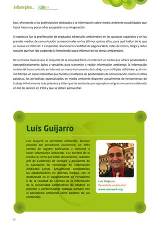 tico, ofreciendo a los profesionales dedicados a la información sobre medio ambiente posibilidades que
hasta hace muy pocos años escapaban a su imaginación.

Si explosiva fue la proliferación de productos editoriales ambientales en los quioscos españoles y en los
grandes medios de comunicación convencionales en los últimos quince años, para qué hablar de lo que
se mueve en Internet. Es imposible relacionar la cantidad de páginas Web, listas de correo, blogs y redes
sociales que han ido surgiendo (y feneciendo) para informar de los temas ambientales.

De la misma manera que el conjunto de la sociedad tiene en Internet un medio que ofrece posibilidades
extraordinariamente ágiles y versátiles para transmitir y recibir información ambiental; la información
ambiental ha encontrado en Internet un nuevo instrumento de trabajo -con múltiples utilidades- y, al mis-
mo tiempo un canal interactivo que facilita y multiplica las posibilidades de comunicación. Dicho en otras
palabras, los periodistas especializados en medio ambiente disponen actualmente de herramientas de
trabajo infinitamente más potentes y útiles que las existentes por ejemplo en el gran encuentro celebrado
en Río de Janeiro en 1992 y que se deben aprovechar.




          Luís Guijarro
          Luís Guijarro es periodista ambiental. Aunque
          procede del periodismo económico, en 1993
          cambió de registro profesional y comenzó a
          hacer información ambiental. Fue director de la
          revista La Tierra que todos desearíamos, redactor
          jefe de Cuadernos de Ecología y presidente de
          la Asociación de Periodistas de Información
          Ambiental (APIA). Actualmente compatibiliza
          las colaboraciones en diversos medios, con el
          doctorando en el Departamento de Periodismo
          II de la Facultad de Ciencias de la Información          Luís Guijarro
          de la Universidad Complutense de Madrid, es              Periodista ambiental
          ponente y conferenciante habitual siempre con            www.apiaweb.org
          el periodismo ambiental como bandera de sus
          contenidos.




52
 