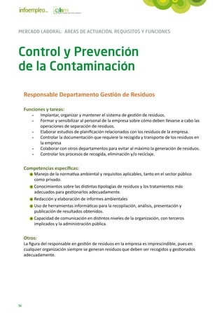MERCADO LABORAL: ÁREAS DE ACTUACIÓN, REQUISITOS Y FUNCIONES



Control y Prevención
de la Contaminación

     Responsable Departamento Gestión de Residuos

     Funciones y tareas:
         -	   Implantar, organizar y mantener el sistema de gestión de residuos.
         -	   Formar y sensibilizar al personal de la empresa sobre cómo deben llevarse a cabo las
              operaciones de separación de residuos.
         -	   Elaborar estudios de planificación relacionados con los residuos de la empresa.
         -	   Controlar la documentación que requiere la recogida y transporte de los residuos en
              la empresa
         -	   Colaborar con otros departamentos para evitar al máximo la generación de residuos.
         -	   Controlar los procesos de recogida, eliminación y/o reciclaje.


     Competencias específicas:
          Manejo de la normativa ambiental y requisitos aplicables, tanto en el sector público
          como privado.
          Conocimientos sobre las distintas tipologías de residuos y los tratamientos más
          adecuados para gestionarlos adecuadamente.
          Redacción y elaboración de informes ambientales
          Uso de herramientas informáticas para la recopilación, análisis, presentación y
          publicación de resultados obtenidos.
          Capacidad de comunicación en distintos niveles de la organización, con terceros
          implicados y la administración pública.


     Otros:
     La figura del responsable en gestión de residuos en la empresa es imprescindible, pues en
     cualquier organización siempre se generan residuos que deben ser recogidos y gestionados
     adecuadamente.




56
 