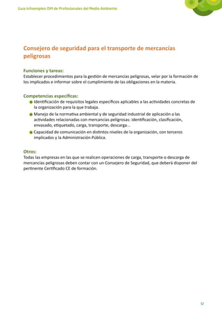 Guía Infoempleo ISM de Profesionales del Medio Ambiente




   Consejero de seguridad para el transporte de mercancías
   peligrosas

   Funciones y tareas:
   Establecer procedimientos para la gestión de mercancías peligrosas, velar por la formación de
   los implicados e informar sobre el cumplimiento de las obligaciones en la materia.


   Competencias específicas:
        Identificación de requisitos legales específicos aplicables a las actividades concretas de
        la organización para la que trabaja.
        Manejo de la normativa ambiental y de seguridad industrial de aplicación a las
        actividades relacionadas con mercancías peligrosas: identificación, clasificación,
        envasado, etiquetado, carga, transporte, descarga...
        Capacidad de comunicación en distintos niveles de la organización, con terceros
        implicados y la Administración Pública.


   Otros:
   Todas las empresas en las que se realicen operaciones de carga, transporte o descarga de
   mercancías peligrosas deben contar con un Consejero de Seguridad, que deberá disponer del
   pertinente Certificado CE de formación.




                                                                                                     57
 