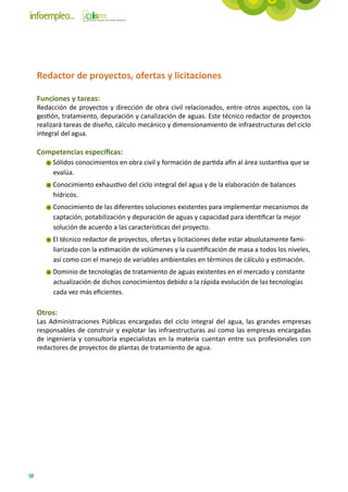 Redactor de proyectos, ofertas y licitaciones

     Funciones y tareas:
     Redacción de proyectos y dirección de obra civil relacionados, entre otros aspectos, con la
     gestión, tratamiento, depuración y canalización de aguas. Este técnico redactor de proyectos
     realizará tareas de diseño, cálculo mecánico y dimensionamiento de infraestructuras del ciclo
     integral del agua.

     Competencias específicas:
          Sólidos conocimientos en obra civil y formación de partida afín al área sustantiva que se
          evalúa.
          Conocimiento exhaustivo del ciclo integral del agua y de la elaboración de balances
          hídricos.
          Conocimiento de las diferentes soluciones existentes para implementar mecanismos de
          captación, potabilización y depuración de aguas y capacidad para identificar la mejor
          solución de acuerdo a las características del proyecto.
          El técnico redactor de proyectos, ofertas y licitaciones debe estar absolutamente fami-
          liarizado con la estimación de volúmenes y la cuantificación de masa a todos los niveles,
          así como con el manejo de variables ambientales en términos de cálculo y estimación.
          Dominio de tecnologías de tratamiento de aguas existentes en el mercado y constante
          actualización de dichos conocimientos debido a la rápida evolución de las tecnologías
          cada vez más eficientes.

     Otros:
     Las Administraciones Públicas encargadas del ciclo integral del agua, las grandes empresas
     responsables de construir y explotar las infraestructuras así como las empresas encargadas
     de ingeniería y consultoría especialistas en la materia cuentan entre sus profesionales con
     redactores de proyectos de plantas de tratamiento de agua.




58
 
