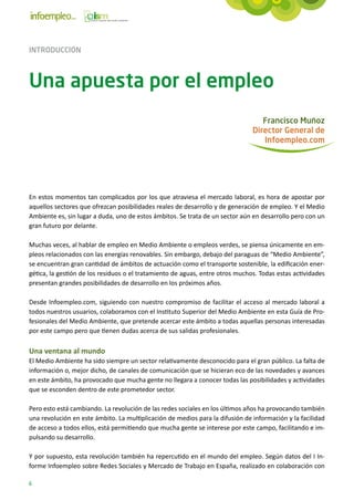 INTRODUCCIÓN



Una apuesta por el empleo
                                                                                  Francisco Muñoz
                                                                               Director General de
                                                                                  Infoempleo.com




En estos momentos tan complicados por los que atraviesa el mercado laboral, es hora de apostar por
aquellos sectores que ofrezcan posibilidades reales de desarrollo y de generación de empleo. Y el Medio
Ambiente es, sin lugar a duda, uno de estos ámbitos. Se trata de un sector aún en desarrollo pero con un
gran futuro por delante.

Muchas veces, al hablar de empleo en Medio Ambiente o empleos verdes, se piensa únicamente en em-
pleos relacionados con las energías renovables. Sin embargo, debajo del paraguas de “Medio Ambiente”,
se encuentran gran cantidad de ámbitos de actuación como el transporte sostenible, la edificación ener-
gética, la gestión de los residuos o el tratamiento de aguas, entre otros muchos. Todas estas actividades
presentan grandes posibilidades de desarrollo en los próximos años.

Desde Infoempleo.com, siguiendo con nuestro compromiso de facilitar el acceso al mercado laboral a
todos nuestros usuarios, colaboramos con el Instituto Superior del Medio Ambiente en esta Guía de Pro-
fesionales del Medio Ambiente, que pretende acercar este ámbito a todas aquellas personas interesadas
por este campo pero que tienen dudas acerca de sus salidas profesionales.

Una ventana al mundo
El Medio Ambiente ha sido siempre un sector relativamente desconocido para el gran público. La falta de
información o, mejor dicho, de canales de comunicación que se hicieran eco de las novedades y avances
en este ámbito, ha provocado que mucha gente no llegara a conocer todas las posibilidades y actividades
que se esconden dentro de este prometedor sector.

Pero esto está cambiando. La revolución de las redes sociales en los últimos años ha provocando también
una revolución en este ámbito. La multiplicación de medios para la difusión de información y la facilidad
de acceso a todos ellos, está permitiendo que mucha gente se interese por este campo, facilitando e im-
pulsando su desarrollo.

Y por supuesto, esta revolución también ha repercutido en el mundo del empleo. Según datos del I In-
forme Infoempleo sobre Redes Sociales y Mercado de Trabajo en España, realizado en colaboración con

6
 