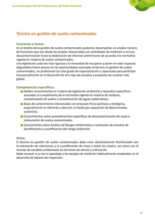 Guía Infoempleo ISM de Profesionales del Medio Ambiente




   Técnico en gestión de suelos contaminados

   Funciones y tareas:
   En el ámbito de la gestión de suelos contaminados podemos desempeñar un amplio número
   de funciones que van desde las propias relacionadas con actividades de medición o incluso
   descontaminación hasta la elaboración de informes preliminares de acuerdo a la normativa
   vigente en materia de suelos contaminados.
   Una legislación cada vez más rigurosa y la necesidad de recuperar y poner en valor espacios
   degradados hacen pensar en las oportunidades asociadas al técnico en gestión de suelos
   contaminados, un profesional con alto grado de especialización y capacitado para participar
   transversalmente en el desarrollo de otro tipo de estudios y proyectos de carácter más
   global.

   Competencias específicas:
        Sólidos conocimientos en materia de legislación ambiental y requisitos específicos
        asociados al cumplimento de la normativa vigente en materia de residuos,
        contaminación de suelos y contaminación de aguas subterráneas.
        Bases de conocimiento relacionadas con procesos físico-químicos y biológicos,
        especialmente lo referente a afección al medio por exposición de determinadas
        sustancias.
        Conocimientos sobre procedimientos específicos de descontaminación de suelo y
        restauración de suelos contaminados.
        Conocimiento sobre Análisis de Riesgos Ambientales y realización de estudios de
        identificación y cuantificación del riesgo ambiental.

   Otros:
   El técnico en gestión de suelos contaminados debe estar absolutamente familiarizado con
   la estimación de volúmenes y la cuantificación de masa a todos los niveles, así como con el
   manejo de variables ambientales en términos de cálculo y estimación.
   Debe conocer a su vez el aparataje y los equipos de medición habitualmente empleados en el
   desarrollo de labores de inspección.




                                                                                                 61
 