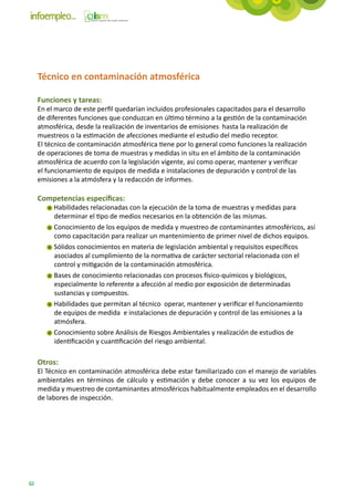 Técnico en contaminación atmosférica

     Funciones y tareas:
     En el marco de este perfil quedarían incluidos profesionales capacitados para el desarrollo
     de diferentes funciones que conduzcan en último término a la gestión de la contaminación
     atmosférica, desde la realización de inventarios de emisiones hasta la realización de
     muestreos o la estimación de afecciones mediante el estudio del medio receptor.
     El técnico de contaminación atmosférica tiene por lo general como funciones la realización
     de operaciones de toma de muestras y medidas in situ en el ámbito de la contaminación
     atmosférica de acuerdo con la legislación vigente, así como operar, mantener y verificar
     el funcionamiento de equipos de medida e instalaciones de depuración y control de las
     emisiones a la atmósfera y la redacción de informes.

     Competencias específicas:
          Habilidades relacionadas con la ejecución de la toma de muestras y medidas para
          determinar el tipo de medios necesarios en la obtención de las mismas.
          Conocimiento de los equipos de medida y muestreo de contaminantes atmosféricos, así
          como capacitación para realizar un mantenimiento de primer nivel de dichos equipos.
          Sólidos conocimientos en materia de legislación ambiental y requisitos específicos
          asociados al cumplimiento de la normativa de carácter sectorial relacionada con el
          control y mitigación de la contaminación atmosférica.
          Bases de conocimiento relacionadas con procesos físico-químicos y biológicos,
          especialmente lo referente a afección al medio por exposición de determinadas
          sustancias y compuestos.
          Habilidades que permitan al técnico operar, mantener y verificar el funcionamiento
          de equipos de medida e instalaciones de depuración y control de las emisiones a la
          atmósfera.
          Conocimiento sobre Análisis de Riesgos Ambientales y realización de estudios de
          identificación y cuantificación del riesgo ambiental.

     Otros:
     El Técnico en contaminación atmosférica debe estar familiarizado con el manejo de variables
     ambientales en términos de cálculo y estimación y debe conocer a su vez los equipos de
     medida y muestreo de contaminantes atmosféricos habitualmente empleados en el desarrollo
     de labores de inspección.




62
 