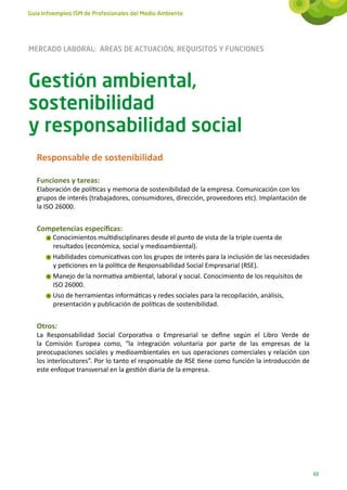 Guía Infoempleo ISM de Profesionales del Medio Ambiente




MERCADO LABORAL: ÁREAS DE ACTUACIÓN, REQUISITOS Y FUNCIONES



Gestión ambiental,
sostenibilidad
y responsabilidad social
   Responsable de sostenibilidad

   Funciones y tareas:
   Elaboración de políticas y memoria de sostenibilidad de la empresa. Comunicación con los
   grupos de interés (trabajadores, consumidores, dirección, proveedores etc). Implantación de
   la ISO 26000.


   Competencias específicas:
        Conocimientos multidisciplinares desde el punto de vista de la triple cuenta de
        resultados (económica, social y medioambiental).
        Habilidades comunicativas con los grupos de interés para la inclusión de las necesidades
        y peticiones en la política de Responsabilidad Social Empresarial (RSE).
        Manejo de la normativa ambiental, laboral y social. Conocimiento de los requisitos de
        ISO 26000.
        Uso de herramientas informáticas y redes sociales para la recopilación, análisis,
        presentación y publicación de políticas de sostenibilidad.


   Otros:
   La Responsabilidad Social Corporativa o Empresarial se define según el Libro Verde de
   la Comisión Europea como, “la integración voluntaria por parte de las empresas de la
   preocupaciones sociales y medioambientales en sus operaciones comerciales y relación con
   los interlocutores”. Por lo tanto el responsable de RSE tiene como función la introducción de
   este enfoque transversal en la gestión diaria de la empresa.




                                                                                                   63
 
