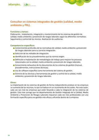 Consultor en sistemas integrados de gestión (calidad, medio
     ambiente y PRL).

     Funciones y tareas:
     Elaboración, implantación, integración y mantenimiento de los sistemas de gestión de
     calidad, medio ambiente y prevención de riesgos laborales según las diferentes normativas.
     Seguimiento y control de los mismos. Realización de auditorías.


     Competencias específicas:
          Conocimientos profundos de las normativas de calidad, medio ambiente y prevención
          de riesgos laborales para su correcta integración.
          Selección de los métodos de integración.
          Identificación de los procedimientos que las normas exigen.
          Definición e Implantación de metodologías de trabajo para mejorar los procesos
          relacionados con la calidad, medio ambiente y prevención de riesgos laborales.
          Conocimiento exhaustivo de los documentos de los sistemas de gestión (manual,
          procedimientos, instrucciones técnicas).
          Uso de software específico como herramienta del sistema de gestión.
          Dominio de las técnicas y herramientas de gestión y control de la calidad, medio
          ambiente y prevención de riesgos laborales.


     Otros:
     La implantación de los sistemas de gestión de forma independiente produce en las empresas
     un aumento de los recursos, lo que se traduce en un incremento de los costes. Por esta razón,
     cada vez son más las empresas que están llevando a cabo la integración de los sistemas de
     gestión. Esto trae consigo que los departamentos de Gestión Integrada de la Calidad, Medio
     Ambiente y Prevención de Riesgos Laborales requieran cada vez más profesionales con una
     formación específica para una gestión más eficaz y eficiente dentro de la empresa.




64
 