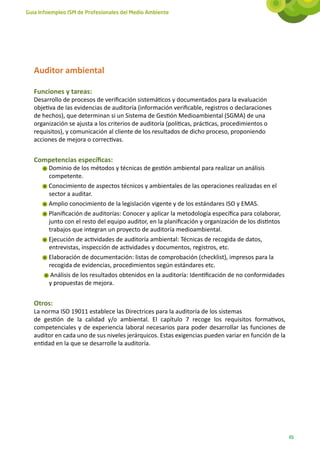 Guía Infoempleo ISM de Profesionales del Medio Ambiente




   Auditor ambiental

   Funciones y tareas:
   Desarrollo de procesos de verificación sistemáticos y documentados para la evaluación
   objetiva de las evidencias de auditoría (información verificable, registros o declaraciones
   de hechos), que determinan si un Sistema de Gestión Medioambiental (SGMA) de una
   organización se ajusta a los criterios de auditoría (políticas, prácticas, procedimientos o
   requisitos), y comunicación al cliente de los resultados de dicho proceso, proponiendo
   acciones de mejora o correctivas.


   Competencias específicas:
        Dominio de los métodos y técnicas de gestión ambiental para realizar un análisis
        competente.
        Conocimiento de aspectos técnicos y ambientales de las operaciones realizadas en el
        sector a auditar.
        Amplio conocimiento de la legislación vigente y de los estándares ISO y EMAS.
        Planificación de auditorías: Conocer y aplicar la metodología específica para colaborar,
        junto con el resto del equipo auditor, en la planificación y organización de los distintos
        trabajos que integran un proyecto de auditoría medioambiental.
        Ejecución de actividades de auditoría ambiental: Técnicas de recogida de datos,
        entrevistas, inspección de actividades y documentos, registros, etc.
        Elaboración de documentación: listas de comprobación (checklist), impresos para la
        recogida de evidencias, procedimientos según estándares etc.
         Análisis de los resultados obtenidos en la auditoría: Identificación de no conformidades
        y propuestas de mejora.


   Otros:
   La norma ISO 19011 establece las Directrices para la auditoría de los sistemas
   de gestión de la calidad y/o ambiental. El capítulo 7 recoge los requisitos formativos,
   competenciales y de experiencia laboral necesarios para poder desarrollar las funciones de
   auditor en cada uno de sus niveles jerárquicos. Estas exigencias pueden variar en función de la
   entidad en la que se desarrolle la auditoría.




                                                                                                     65
 