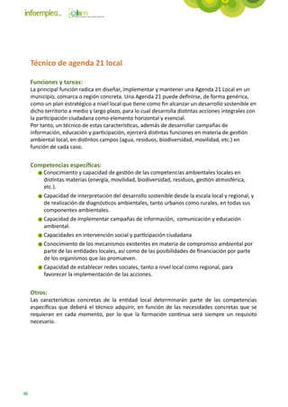 Técnico de agenda 21 local

     Funciones y tareas:
     La principal función radica en diseñar, implementar y mantener una Agenda 21 Local en un
     municipio, comarca o región concreta. Una Agenda 21 puede definirse, de forma genérica,
     como un plan estratégico a nivel local que tiene como fin alcanzar un desarrollo sostenible en
     dicho territorio a medio y largo plazo, para lo cual desarrolla distintas acciones integrales con
     la participación ciudadana como elemento horizontal y esencial.
     Por tanto, un técnico de estas características, además de desarrollar campañas de
     información, educación y participación, ejercerá distintas funciones en materia de gestión
     ambiental local, en distintos campos (agua, residuos, biodiversidad, movilidad, etc.) en
     función de cada caso.


     Competencias específicas:
          Conocimiento y capacidad de gestión de las competencias ambientales locales en
          distintas materias (energía, movilidad, biodiversidad, residuos, gestión atmosférica,
          etc.).
          Capacidad de interpretación del desarrollo sostenible desde la escala local y regional, y
          de realización de diagnósticos ambientales, tanto urbanos como rurales, en todas sus
          componentes ambientales.
          Capacidad de implementar campañas de información, comunicación y educación
          ambiental.
          Capacidades en intervención social y participación ciudadana
          Conocimiento de los mecanismos existentes en materia de compromiso ambiental por
          parte de las entidades locales, así como de las posibilidades de financiación por parte
          de los organismos que las promueven.
          Capacidad de establecer redes sociales, tanto a nivel local como regional, para
          favorecer la implementación de las acciones.


     Otros:
     Las características concretas de la entidad local determinarán parte de las competencias
     específicas que deberá el técnico adquirir, en función de las necesidades concretas que se
     requieran en cada momento, por lo que la formación continua será siempre un requisito
     necesario.




66
 