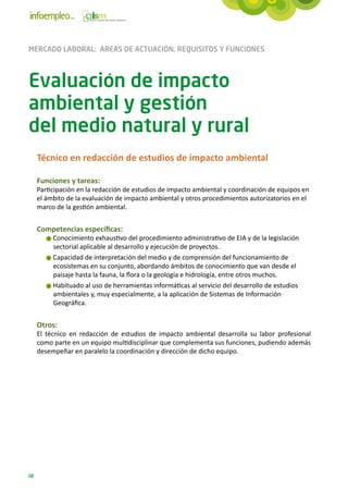 MERCADO LABORAL: ÁREAS DE ACTUACIÓN, REQUISITOS Y FUNCIONES



Evaluación de impacto
ambiental y gestión
del medio natural y rural
     Técnico en redacción de estudios de impacto ambiental

     Funciones y tareas:
     Participación en la redacción de estudios de impacto ambiental y coordinación de equipos en
     el ámbito de la evaluación de impacto ambiental y otros procedimientos autorizatorios en el
     marco de la gestión ambiental.


     Competencias específicas:
          Conocimiento exhaustivo del procedimiento administrativo de EIA y de la legislación
          sectorial aplicable al desarrollo y ejecución de proyectos.
          Capacidad de interpretación del medio y de comprensión del funcionamiento de
          ecosistemas en su conjunto, abordando ámbitos de conocimiento que van desde el
          paisaje hasta la fauna, la flora o la geología e hidrología, entre otros muchos.
          Habituado al uso de herramientas informáticas al servicio del desarrollo de estudios
          ambientales y, muy especialmente, a la aplicación de Sistemas de Información
          Geográfica.


     Otros:
     El técnico en redacción de estudios de impacto ambiental desarrolla su labor profesional
     como parte en un equipo multidisciplinar que complementa sus funciones, pudiendo además
     desempeñar en paralelo la coordinación y dirección de dicho equipo.




68
 