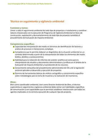 Guía Infoempleo ISM de Profesionales del Medio Ambiente




   Técnico en seguimiento y vigilancia ambiental

   Funciones y tareas:
   Llevar a cabo el seguimiento ambiental de todo tipo de proyectos e instalaciones y coordinar
   labores relacionadas con la ejecución de Programas de Vigilancia Ambiental en fases de
   construcción, explotación y desmantelamiento de todo tipo de proyecto sometido al
   procedimiento de Evaluación de Impacto Ambiental.


   Competencias específicas:
        Capacidad de interpretación del medio en términos de identificación de factores y
        análisis de procesos e interacciones complejas.
        Competencia que le permita elaborar un diagnóstico de la situación ambiental en un
        contexto determinado a partir de la interpretación de todos los elementos del medio
        biótico, abiótico y socioeconómico.
        Habilidad para la redacción de informes de carácter analítico así como para la
        interpretación de estudios y documentos administrativos y jurídicos en el ámbito de la
        Evaluación de Impacto Ambiental y la protección de los recursos.
        Conocimiento exhaustivo del procedimiento administrativo de EIA y de la legislación
        sectorial aplicable al desarrollo y ejecución de proyectos.
        Dominio de herramientas básicas de análisis cartográfico y conocimiento específico
        sobre metodologías para la toma de muestras y la realización de inventarios.


   Otros:
   Bien como coordinador ambiental, bien como Director Ambiental de Obra, el técnico
   especialista en seguimiento y vigilancia ambiental debe contar con habilidades específicas
   de comunicación y con capacidades que le permitan establecer interlocución con todos los
   agentes implicados en la correcta ejecución de cualquier tipo de proyecto.




                                                                                                  69
 