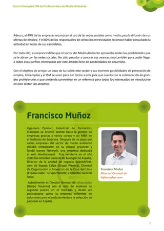 Guía Infoempleo ISM de Profesionales del Medio Ambiente




Adecco, el 49% de las empresas reconocen el uso de las redes sociales como medio para la difusión de sus
ofertas de empleo. Y el 80% de los responsables de selección entrevistados reconoce haber consultado la
actividad en redes de sus candidatos.

Por todo ello, es imprescindible que el sector del Medio Ambiente aproveche todas las posibilidades que
se le abren con las redes sociales. No sólo para dar a conocer sus avances sino también para poder llegar
a todos esos perfiles interesados por este ámbito lleno de posibilidades de desarrollo.

Con el objetivo de arrojar un poco de luz sobre este sector y sus enormes posibilidades de generación de
empleo, Infoempleo y el ISM se unen para dar forma a esta guía que cuenta con la colaboración de gran-
des profesionales y que pretende convertirse en un referente para todos los interesados en introducirse
en este sector tan atractivo.




          Francisco Muñoz
          Ingeniero Químico Industrial de formación,
          Francisco se orientó pronto hacia la gestión de
          empresas gracias a varios cursos y un MBA en
          el Instituto de Empresa. Después de su paso por
          varias empresas del sector de medio ambiente
          decidió embarcarse en su propio proyecto y
          fundó Iconos Network, una empresa dedicada
          al web development. Tras venderla en el año
          2000 fue Director General de Buongiorno España,
          Director de la unidad de negocio SpanishFirst.
          com de Espasa Calpe (Grupo Planeta), Director
          de Organización y Proyectos de la Casa del Libro        Francisco Muñoz
          (Espasa Calpe - Grupo Planeta) y Director General       Director General de
          Adial.                                                  Infoempleo.com
           Actualmente es Director General de Infoempleo
          (Grupo Vocento) con el reto de sostener su
          segundo puesto en el mercado y desde ahí
          posicionarse como la empresa referente en
          soluciones para el reclutamiento y la selección de
          personal en España.




                                                                                                        7
 