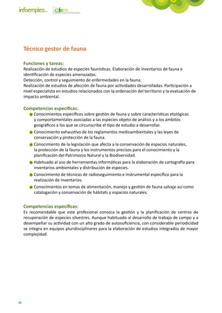Técnico gestor de fauna

     Funciones y tareas:
     Realización de estudios de especies faunísticas. Elaboración de inventarios de fauna e
     identificación de especies amenazadas.
     Detección, control y seguimiento de enfermedades en la fauna.
     Realización de estudios de afección de fauna por actividades desarrolladas. Participación a
     nivel especialista en estudios relacionados con la ordenación del territorio y la evaluación de
     impacto ambiental.

     Competencias específicas:
          Conocimientos específicos sobre gestión de fauna y sobre características etológicas
          y comportamentales asociadas a las especies objeto de análisis y a los ámbitos
          geográficos a los que se circunscribe el tipo de estudio a desarrollar.
          Conocimiento exhaustivo de los reglamentos medioambientales y las leyes de
          conservación y protección de la fauna.
          Conocimiento de la legislación que afecta a la conservación de espacios naturales,
          la protección de la fauna y los instrumentos precisos para el conocimiento y la
          planificación del Patrimonio Natural y la Biodiversidad.
          Habituado al uso de herramientas informáticas para la elaboración de cartografía para
          inventarios ambientales y distribución de especies.
          Conocimiento de técnicas de radioseguimiento e instrumental específico para la
          realización de inventarios.
          Conocimientos en temas de alimentación, manejo y gestión de fauna salvaje así como
          catalogación y conservación de hábitats y espacios naturales.


     Competencias específicas:
     Es recomendable que este profesional conozca la gestión y la planificación de centros de
     recuperación de especies silvestres. Aunque habituado al desarrollo de trabajo de campo y a
     desempeñar su actividad con un alto grado de autosuficiencia, con considerable periodicidad
     se integra en equipos pluridisciplinares para la elaboración de estudios integrados de mayor
     complejidad.




70
 