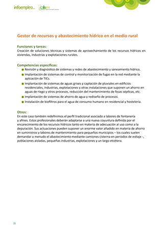 Gestor de recursos y abastecimiento hídrico en el medio rural

     Funciones y tareas:
     Creación de soluciones técnicas y sistemas de aprovechamiento de los recursos hídricos en
     viviendas, industrias y explotaciones rurales.


     Competencias específicas:
          Revisión y diagnóstico de sistemas y redes de abastecimiento y saneamiento hídrico.
          Implantación de sistemas de control y monitorización de fugas en la red mediante la
          aplicación de TICs.
          Implantación de sistemas de aguas grises y captación de pluviales en edificios
          residenciales, industrias, explotaciones y otras instalaciones que suponen un ahorro en
          aguas de riego y otros procesos, reducción del mantenimiento de fosas sépticas, etc.
          Implantación de sistemas de ahorro de agua y rediseño de procesos.
          Instalación de biofiltros para el agua de consumo humano en residencial y hostelería.


     Otros:
     En este caso también redefinimos el perfil tradicional asociado a labores de fontanería
     y afines. Estos profesionales deberán adaptarse a una nueva coyuntura definida por el
     encarecimiento de los recursos hídricos tanto en materia de adecuación al uso como a la
     depuración. Sus actuaciones pueden suponer un enorme valor añadido en materia de ahorro
     en suministros y labores de mantenimiento para pequeños municipios – los cuales suelen
     demandar a menudo el abastecimiento mediante camiones cisterna en periodos de estiaje -,
     poblaciones aisladas, pequeñas industrias, explotaciones y un largo etcétera.




72
 