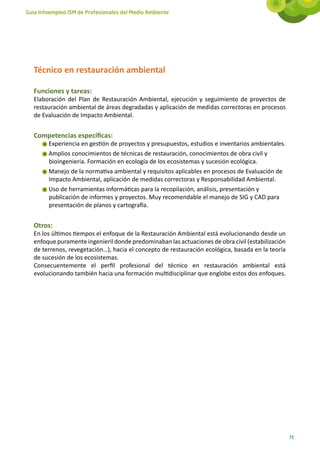 Guía Infoempleo ISM de Profesionales del Medio Ambiente




   Técnico en restauración ambiental

   Funciones y tareas:
   Elaboración del Plan de Restauración Ambiental, ejecución y seguimiento de proyectos de
   restauración ambiental de áreas degradadas y aplicación de medidas correctoras en procesos
   de Evaluación de Impacto Ambiental.


   Competencias específicas:
        Experiencia en gestión de proyectos y presupuestos, estudios e inventarios ambientales.
        Amplios conocimientos de técnicas de restauración, conocimientos de obra civil y
        bioingeniería. Formación en ecología de los ecosistemas y sucesión ecológica.
        Manejo de la normativa ambiental y requisitos aplicables en procesos de Evaluación de
        Impacto Ambiental, aplicación de medidas correctoras y Responsabilidad Ambiental.
        Uso de herramientas informáticas para la recopilación, análisis, presentación y
        publicación de informes y proyectos. Muy recomendable el manejo de SIG y CAD para
        presentación de planos y cartografía.


   Otros:
   En los últimos tiempos el enfoque de la Restauración Ambiental está evolucionando desde un
   enfoque puramente ingenieril donde predominaban las actuaciones de obra civil (estabilización
   de terrenos, revegetación…), hacia el concepto de restauración ecológica, basada en la teoría
   de sucesión de los ecosistemas.
   Consecuentemente el perfil profesional del técnico en restauración ambiental está
   evolucionando también hacia una formación multidisciplinar que englobe estos dos enfoques.




                                                                                                   73
 