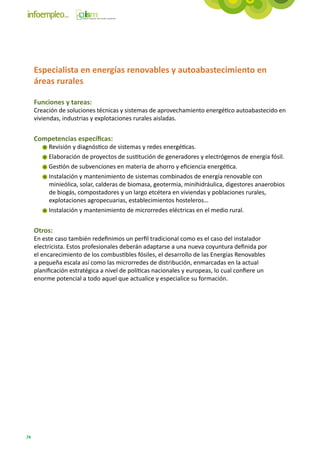 Especialista en energías renovables y autoabastecimiento en
     áreas rurales

     Funciones y tareas:
     Creación de soluciones técnicas y sistemas de aprovechamiento energético autoabastecido en
     viviendas, industrias y explotaciones rurales aisladas.


     Competencias específicas:
          Revisión y diagnóstico de sistemas y redes energéticas.
          Elaboración de proyectos de sustitución de generadores y electrógenos de energía fósil.
          Gestión de subvenciones en materia de ahorro y eficiencia energética.
          Instalación y mantenimiento de sistemas combinados de energía renovable con
          minieólica, solar, calderas de biomasa, geotermia, minihidráulica, digestores anaerobios
          de biogás, compostadores y un largo etcétera en viviendas y poblaciones rurales,
          explotaciones agropecuarias, establecimientos hosteleros…
          Instalación y mantenimiento de microrredes eléctricas en el medio rural.


     Otros:
     En este caso también redefinimos un perfil tradicional como es el caso del instalador
     electricista. Estos profesionales deberán adaptarse a una nueva coyuntura definida por
     el encarecimiento de los combustibles fósiles, el desarrollo de las Energías Renovables
     a pequeña escala así como las microrredes de distribución, enmarcadas en la actual
     planificación estratégica a nivel de políticas nacionales y europeas, lo cual confiere un
     enorme potencial a todo aquel que actualice y especialice su formación.




74
 