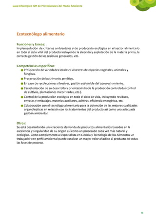 Guía Infoempleo ISM de Profesionales del Medio Ambiente




   Ecotecnólogo alimentario

   Funciones y tareas:
   Implementación de criterios ambientales y de producción ecológica en el sector alimentario
   en todo el ciclo vital del producto incluyendo la elección y explotación de la materia prima, la
   correcta gestión de los residuos generados, etc.


   Competencias específicas:
        Prospección de variedades locales y silvestres de especies vegetales, animales y
        fúngicas.
        Preservación del patrimonio genético.
        En caso de recolecciones silvestres, gestión sostenible del aprovechamiento.
        Caracterización de su desarrollo y orientación hacia la producción controlada (control
        de cultivos, plantaciones micorrizadas, etc.).
        Control de la producción ecológica en todo el ciclo de vida, incluyendo residuos,
        envases y embalajes, materias auxiliares, aditivos, eficiencia energética, etc.
        Colaboración con el tecnólogo alimentario para la obtención de las mejores cualidades
        organolépticas en relación con los tratamientos del producto así como una adecuada
        gestión ambiental.


   Otros:
   Se está desarrollando una creciente demanda de productos alimentarios basados en la
   excelencia y singularidad de su origen así como un procesado cada vez más natural y
   ecológico. Como complemento al especialista en Ciencia y Tecnología de los Alimentos un
   trabajador con perfil ambiental puede catalizar un mayor valor añadido al producto en todas
   las fases de proceso.




                                                                                                      75
 