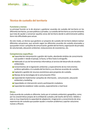 Técnico de custodia del territorio

     Funciones y tareas:
     La principal función es la de alcanzar y gestionar acuerdos de custodia del territorio en los
     diferentes territorios, ya sean públicos o privados. La custodia del territorio es una herramienta
     que trata de ayudar a conservar aquellas zonas del territorio donde la administración pública
     tiene más dificultades para actuar.

     De este modo, un técnico que gestione un proyecto de custodia del territorio deberá realizar
     diferentes actuaciones, que variarán según los diferentes acuerdos de custodia alcanzados y
     que pueden incluir: campañas de comunicación, gestión del territorio, organización de jornadas
     de voluntariado, educación ambiental, restauraciones de ecosistemas, etc.


     Competencias específicas:
          Capacidad de interpretación y gestión del medio, abordando ámbitos de conocimiento
          que pueden ir desde el paisaje, la fauna, la flora hasta la etnografía.
          Habituado al uso de herramientas informáticas al servicio del desarrollo de estudios
          ambientales.
          Conocimientos de la legislación ambiental, y especialmente de los instrumentos
          jurídicos aplicables a la custodia del territorio y sus diversos acuerdos de custodia.
          Captación y gestión de recursos económicos para proyectos de custodia.
          Manejo de las tecnologías de la comunicación (TICs)
          Capacidad de implementar campañas de información, comunicación, educación
          ambiental y marketing.
          Capacidades en intervención social y participación ciudadana.
          Capacidad de establecer redes sociales, especialmente a nivel local.


     Otros:
     Cada acuerdo de custodia es diferente, tanto por el contexto ambiental y geográfico, como
     por las características propias de la entidad de custodia y del dueño del terreno. Debido a
     esto es muy importante la capacidad de adaptación, imaginación y conocimiento de otras
     experiencias de custodia que puedan ayudar a resolver problemas y aportar soluciones
     nuevas y eficaces.




76
 