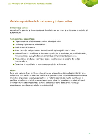 Guía Infoempleo ISM de Profesionales del Medio Ambiente




   Guía interpretativo de la naturaleza y turismo activo

   Funciones y tareas:
   Organización, gestión y dinamización de instalaciones, servicios y actividades vinculadas al
   turismo rural


   Competencias específicas:
        Organización de actividades recreativas e interpretativas
        Difusión y captación de participantes.
        Fidelización de visitantes
        Puesta en valor del patrimonio natural, histórico y etnográfico de la zona.
        Innovación en la creación de actividades y productos ecoturísticos, recreación histórica,
        recuperación de usos y tradiciones e incentivo del turismo más respetuoso.
        Promoción de productos y servicios locales constituyendo el soporte del sector
        hostelero local.
        Garantizar la seguridad y el buen transcurso de las actividades.


   Otros:
   Pese a no tratarse de un perfil novedoso presenta una continua demanda ascendente, pero
   sobre todo se trata de un sector en continua adaptación donde se demandan continuamente
   iniciativas originales y atractivas para atraer al visitante además de mucho buen hacer. El
   perfil de hostelero ecoturístico demanda una especialización que el empresario tradicional
   del medio rural está empezando a asimilar en la mayor parte de las áreas rurales (si
   exceptuamos las más desarrolladas en este ámbito).




                                                                                                    77
 