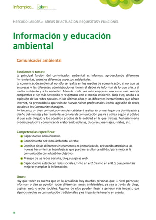MERCADO LABORAL: ÁREAS DE ACTUACIÓN, REQUISITOS Y FUNCIONES



Información y educación
ambiental
     Comunicador ambiental

     Funciones y tareas:
     La principal función del comunicador ambiental es informar, aprovechando diferentes
     herramientas, sobre los diferentes aspectos ambientales.
     La comunicación ambiental no sólo se realiza en los medios de comunicación, si no que las
     empresas y las diferentes administraciones tienen el deber de informar de lo que afecta al
     medio ambiente y a la sociedad. Además, cada vez más empresas ven como una ventaja
     competitiva el ser más sostenible y respetuoso con el medio ambiente. Todo esto, unido a la
     explosión de las redes sociales en los últimos años y las diferentes herramientas que ofrece
     internet, ha provocado la aparición de nuevos nichos profesionales, como la gestión de redes
     sociales o los Community Managers.
     Por lo tanto, un buen comunicador ambiental deberá realizar en primer lugar una planificación y
     diseño del mensaje y herramientas o canales de comunicación que va a utilizar según el público
     al que esté dirigido y los objetivos propios de la entidad en la que trabaje. Posteriormente
     deberá producir la comunicación elaborando noticias, discursos, mensajes, relatos, etc.


     Competencias específicas:
          Capacidad de comunicación.
          Conocimiento del tema ambiental a tratar.
          Dominio de los diferentes instrumentos de comunicación, prestando atención a las
          nuevas herramientas tecnológicas que puedan resultar de utilidad para mejorar la
          comunicación con el público objetivo.
          Manejo de las redes sociales, blog y páginas web.
          Capacidad de establecer redes sociales, tanto en el 2.0 como en el 0.0, que permitan
          mejorar y ampliar la información.


     Otros:
     Hay que tener en cuenta que en la actualidad hay muchas personas que, a nivel particular,
     informan o dan su opinión sobre diferentes temas ambientales, ya sea a través de blogs,
     páginas web, o redes sociales. Algunos de ellos pueden llegar a generar más impacto que
     algunos medios de comunicación tradicionales, y es importante tenerlo en cuenta.




78
 