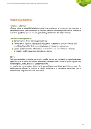 Guía Infoempleo ISM de Profesionales del Medio Ambiente




   Periodista ambiental

   Funciones y tareas:
   Informar sobre la actualidad y la información relacionada con la interacción que mantiene el
   ser humano con los seres vivos y con su entorno, el medio ambiente y la naturaleza, en especial
   en todo lo que tiene que ver con las agresiones y el deterioro del medio natural.


   Competencias específicas:
        Conocimientos de las técnicas periodísticas.
        Formación en aquéllas áreas que se incluyen en su definición con un dominio, en la
        medida de lo posible, de la terminología que se incluyen en las mismas.
        Uso de las herramientas informáticas para informar con conocimiento sobre los
        principales problemas ambientales de su entorno.


   Otros:
   Cualquier periodista ambiental que se precie debe pugnar por conseguir un espacio para esta
   especialidad en el medio de comunicación en el que desarrolle su actividad (público y privado):
   prensa impresa, radio, televisión y soportes online.
   Los medios de comunicación deben tener periodistas ambientales, que informen sobre los
   problemas que afectan al entorno, al medio ambiente, a la naturaleza, denuncien con su
   información y aseguren un futuro para todos.




                                                                                                     79
 