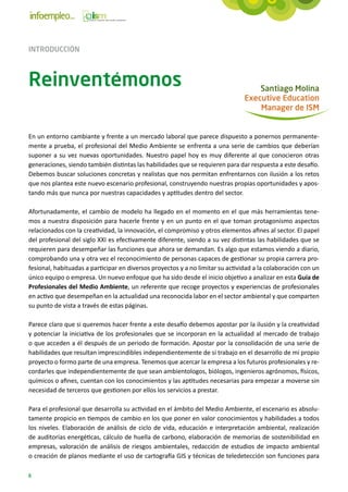 INTRODUCCIÓN



Reinventémonos                                                                      Santiago Molina
                                                                                Executive Education
                                                                                    Manager de ISM


En un entorno cambiante y frente a un mercado laboral que parece dispuesto a ponernos permanente-
mente a prueba, el profesional del Medio Ambiente se enfrenta a una serie de cambios que deberían
suponer a su vez nuevas oportunidades. Nuestro papel hoy es muy diferente al que conocieron otras
generaciones, siendo también distintas las habilidades que se requieren para dar respuesta a este desafío.
Debemos buscar soluciones concretas y realistas que nos permitan enfrentarnos con ilusión a los retos
que nos plantea este nuevo escenario profesional, construyendo nuestras propias oportunidades y apos-
tando más que nunca por nuestras capacidades y aptitudes dentro del sector.

Afortunadamente, el cambio de modelo ha llegado en el momento en el que más herramientas tene-
mos a nuestra disposición para hacerle frente y en un punto en el que toman protagonismo aspectos
relacionados con la creatividad, la innovación, el compromiso y otros elementos afines al sector. El papel
del profesional del siglo XXI es efectivamente diferente, siendo a su vez distintas las habilidades que se
requieren para desempeñar las funciones que ahora se demandan. Es algo que estamos viendo a diario,
comprobando una y otra vez el reconocimiento de personas capaces de gestionar su propia carrera pro-
fesional, habituadas a participar en diversos proyectos y a no limitar su actividad a la colaboración con un
único equipo o empresa. Un nuevo enfoque que ha sido desde el inicio objetivo a analizar en esta Guía de
Profesionales del Medio Ambiente, un referente que recoge proyectos y experiencias de profesionales
en activo que desempeñan en la actualidad una reconocida labor en el sector ambiental y que comparten
su punto de vista a través de estas páginas.

Parece claro que si queremos hacer frente a este desafío debemos apostar por la ilusión y la creatividad
y potenciar la iniciativa de los profesionales que se incorporan en la actualidad al mercado de trabajo
o que acceden a él después de un periodo de formación. Apostar por la consolidación de una serie de
habilidades que resultan imprescindibles independientemente de si trabajo en el desarrollo de mi propio
proyecto o formo parte de una empresa. Tenemos que acercar la empresa a los futuros profesionales y re-
cordarles que independientemente de que sean ambientologos, biólogos, ingenieros agrónomos, físicos,
químicos o afines, cuentan con los conocimientos y las aptitudes necesarias para empezar a moverse sin
necesidad de terceros que gestionen por ellos los servicios a prestar.

Para el profesional que desarrolla su actividad en el ámbito del Medio Ambiente, el escenario es absolu-
tamente propicio en tiempos de cambio en los que poner en valor conocimientos y habilidades a todos
los niveles. Elaboración de análisis de ciclo de vida, educación e interpretación ambiental, realización
de auditorías energéticas, cálculo de huella de carbono, elaboración de memorias de sostenibilidad en
empresas, valoración de análisis de riesgos ambientales, redacción de estudios de impacto ambiental
o creación de planos mediante el uso de cartografía GIS y técnicas de teledetección son funciones para

8
 