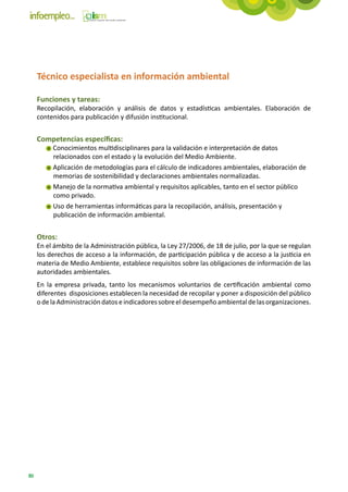 Técnico especialista en información ambiental

     Funciones y tareas:
     Recopilación, elaboración y análisis de datos y estadísticas ambientales. Elaboración de
     contenidos para publicación y difusión institucional.


     Competencias específicas:
          Conocimientos multidisciplinares para la validación e interpretación de datos
          relacionados con el estado y la evolución del Medio Ambiente.
          Aplicación de metodologías para el cálculo de indicadores ambientales, elaboración de
          memorias de sostenibilidad y declaraciones ambientales normalizadas.
          Manejo de la normativa ambiental y requisitos aplicables, tanto en el sector público
          como privado.
          Uso de herramientas informáticas para la recopilación, análisis, presentación y
          publicación de información ambiental.


     Otros:
     En el ámbito de la Administración pública, la Ley 27/2006, de 18 de julio, por la que se regulan
     los derechos de acceso a la información, de participación pública y de acceso a la justicia en
     materia de Medio Ambiente, establece requisitos sobre las obligaciones de información de las
     autoridades ambientales.
     En la empresa privada, tanto los mecanismos voluntarios de certificación ambiental como
     diferentes disposiciones establecen la necesidad de recopilar y poner a disposición del público
     o de la Administración datos e indicadores sobre el desempeño ambiental de las organizaciones.




80
 
