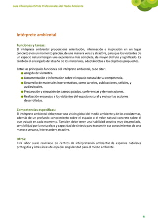 Guía Infoempleo ISM de Profesionales del Medio Ambiente




   Intérprete ambiental

   Funciones y tareas:
   El intérprete ambiental proporciona orientación, información e inspiración en un lugar
   concreto y en un momento preciso, de una manera veraz y atractiva, para que los visitantes de
   un espacio natural tengan una experiencia más completa, de mayor disfrute y significado. Es
   también el encargado del diseño de los materiales, adaptándolos a los objetivos propuestos.

   Entre las principales funciones del intérprete ambiental, cabe citar:
        Acogida de visitantes.
        Documentación e información sobre el espacio natural de su competencia.
        Desarrollo de materiales interpretativos, como carteles, publicaciones, señales, y
        audiovisuales.
        Preparación y ejecución de paseos guiados, conferencias y demostraciones.
        Realización encuestas a los visitantes del espacio natural y evaluar las acciones
        desarrolladas.

   Competencias específicas:
   El intérprete ambiental debe tener una visión global del medio ambiente y de los ecosistemas,
   además de un profundo conocimiento sobre el espacio o el valor natural concreto sobre el
   que trabaje en cada momento. También debe tener una habilidad creativa muy desarrollada,
   sensibilidad por la naturaleza y capacidad de síntesis para transmitir sus conocimientos de una
   manera cercana, interesante y atractiva.

   Otros:
   Esta labor suele realizarse en centros de interpretación ambiental de espacios naturales
   protegidos y otras áreas de especial singularidad para el medio ambiente.




                                                                                                     81
 