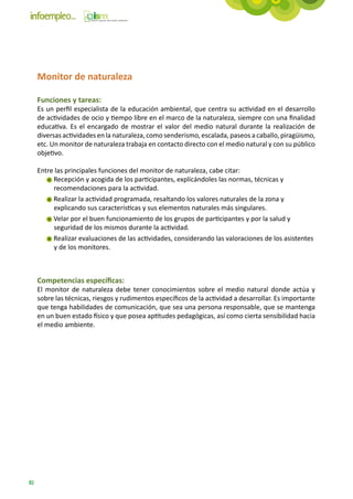 Monitor de naturaleza

     Funciones y tareas:
     Es un perfil especialista de la educación ambiental, que centra su actividad en el desarrollo
     de actividades de ocio y tiempo libre en el marco de la naturaleza, siempre con una finalidad
     educativa. Es el encargado de mostrar el valor del medio natural durante la realización de
     diversas actividades en la naturaleza, como senderismo, escalada, paseos a caballo, piragüismo,
     etc. Un monitor de naturaleza trabaja en contacto directo con el medio natural y con su público
     objetivo.

     Entre las principales funciones del monitor de naturaleza, cabe citar:
          Recepción y acogida de los participantes, explicándoles las normas, técnicas y
          recomendaciones para la actividad.
          Realizar la actividad programada, resaltando los valores naturales de la zona y
          explicando sus características y sus elementos naturales más singulares.
          Velar por el buen funcionamiento de los grupos de participantes y por la salud y
          seguridad de los mismos durante la actividad.
          Realizar evaluaciones de las actividades, considerando las valoraciones de los asistentes
          y de los monitores.



     Competencias específicas:
     El monitor de naturaleza debe tener conocimientos sobre el medio natural donde actúa y
     sobre las técnicas, riesgos y rudimentos específicos de la actividad a desarrollar. Es importante
     que tenga habilidades de comunicación, que sea una persona responsable, que se mantenga
     en un buen estado físico y que posea aptitudes pedagógicas, así como cierta sensibilidad hacia
     el medio ambiente.




sis nec, rutrum sed leo. Proin ut augue augue. Integer volutpat odio nec sem porta viverra. Praesent justo
orci, tristique sed faucibus a, ullamcorper sit amet tortor. Nulla interdum dolor vel tellus vulputate lobortis
nec vel tortor.

Nunc facilisis convallis lectus ut molestie. Ut et quam enim. Ut fringilla dolor quis odio mollis quis laoreet
ante volutpat. Duis dapibus nunc vitae sem luctus pulvinar. Curabitur a sapien tellus. Phasellus sed rhoncus
urna. Sed porta purus ut nunc iaculis nec rutrum turpis sollicitudin. Quisque nisi ipsum, euismod at pretium
ut, malesuada id augue. Nunc consectetur, lectus nec dictum interdum, metus nulla ultricies elit, eget auctor
neque urna pretium mauris. Morbi massa enim, consectetur id vehicula condimentum, cursus vitae dolor.
Nunc iaculis tristique justo, et aliquam turpis convallis vitae. Phasellus pharetra, lorem eget semper hendrerit,
purus dolor iaculis nibh, pharetra pharetra ipsum diam et velit. Quisque eu vehicula ligula.


82
 