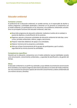 Guía Infoempleo ISM de Profesionales del Medio Ambiente




   Educador ambiental

   Funciones y tareas:
   El profesional de la educación ambiental, en sentido estricto, es el responsable de diseñar y
   realizar programas y actividades destinadas a fomentar en las personas el compromiso con
   el medio ambiente y la participación en las soluciones a los problemas ambientales actuales.
   Entre las principales funciones del educador ambiental, cabe citar:

        Desarrollar programas de educación ambiental, mediante el análisis de la realidad, la
        puesta de objetivos y la planificación de las acciones.
        Organizar, ejecutar y dinamizar actividades de educación ambiental de todo tipo, como
        cursos, jornadas ambientales, talleres, juegos y excursiones.
        Preparar materiales didácticos de apoyo a las actividades.
        Elaborar memorias de los proyectos y actividades.
        Velar por el buen funcionamiento de los grupos de participantes y por la salud y
        seguridad de los mismos durante las actividades.


   Competencias específicas:
   Vocación por la educación, compromiso con el medio ambiente, buenas habilidades sociales
   y de comunicación, conocimientos ambientales, y capacidad de planificación y de gestión del
   tiempo.


   Otros:
   El educador ambiental es un perfil muy solicitado, ya que debido al aumento de concienciación
   de la sociedad y a las mayores exigencias del sistema educativo en el sector del medio ambiente,
   son muy necesarias las personas capaces de transmitir conocimientos y valores ambientales de
   una manera cercana y atractiva.




                                                                                                      83
 
