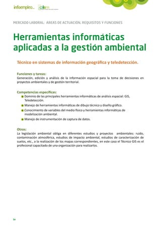 MERCADO LABORAL: ÁREAS DE ACTUACIÓN, REQUISITOS Y FUNCIONES



Herramientas informáticas
aplicadas a la gestión ambiental
     Técnico en sistemas de información geográfica y teledetección.

     Funciones y tareas:
     Generación, edición y análisis de la información espacial para la toma de decisiones en
     proyectos ambientales y de gestión territorial.


     Competencias específicas:
          Dominio de las principales herramientas informáticas de análisis espacial: GIS,
          Teledetección.
          Manejo de herramientas informáticas de dibujo técnico y diseño gráfico.
          Conocimiento de variables del medio físico y herramientas informáticas de
          modelización ambiental.
          Manejo de instrumentación de captura de datos.


     Otros:
     La legislación ambiental obliga en diferentes estudios y proyectos ambientales: ruido,
     contaminación atmosférica, estudios de impacto ambiental, estudios de caracterización de
     suelos, etc., a la realización de los mapas correspondientes, en este caso el Técnico GIS es el
     profesional capacitado de una organización para realizarlos.




84
 