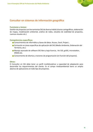 Guía Infoempleo ISM de Profesionales del Medio Ambiente




   Consultor en sistemas de información geográfica

   Funciones y tareas:
   Gestión de proyectos con herramientas SIG de diversa índole (visores cartográficos, elaboración
   de mapas, modelización ambiental, análisis de redes, estudios de viabilidad de proyectos,
   cuencas visuales etc.)


   Competencias específicas:
        Conocimientos de informática y bases de datos: Access, Excel, Project…
        Formación en áreas específicas de aplicación del SIG (Medio Ambiente, Ordenación del
        Territorio, etc.)
        Manejo avanzado de software SIG libre y bajo licencia, Arc GIS, gvSIG, microstation,
        ERDAS etc.
        Conocimiento de idiomas y nociones de programación (en función del proyecto).


   Otros:
   El Consultor en SIG debe tener un perfil multidisciplinar y capacidad de adaptación para
   desarrollar los requerimientos del cliente. En el campo medioambiental tiene un amplio
   abanico de aplicaciones en todo tipo de proyectos.




                                                                                                     85
 