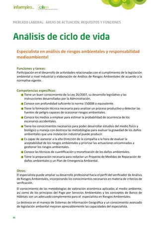 MERCADO LABORAL: ÁREAS DE ACTUACIÓN, REQUISITOS Y FUNCIONES



Análisis de ciclo de vida
     Especialista en análisis de riesgos ambientales y responsabilidad
     medioambiental

     Funciones y tareas:
     Participación en el desarrollo de actividades relacionadas con el cumplimiento de la legislación
     ambiental a nivel industrial y elaboración de Análisis de Riesgos Ambientales de acuerdo a la
     normativa vigente.


     Competencias específicas:
          Tiene un buen conocimiento de la Ley 26/2007, su desarrollo legislativo y las
          instrucciones desarrolladas por la Administración.
          Conoce con profundidad suficiente la norma 150008 o equivalente.
          Tiene la formación técnica necesaria para analizar un proceso productivo y detectar las
          fuentes de peligro capaces de ocasionar riesgos ambientales.
          Conoce los medios a emplear para estimar la probabilidad de ocurrencia de los
          escenarios accidentales.
          Tiene los conocimientos necesarios para poder desarrollar estudios del medio físico y
          biológico y maneja con destreza las metodologías para evaluar la gravedad de los daños
          ambientales que una instalación industrial puede producir.
          Es capaz de asesorar a la alta Dirección de la compañía a la hora de evaluar la
          aceptabilidad de los riesgos ambientales y priorizar las actuaciones encaminadas a
          gestionar los riesgos ambientales.
          Conoce las técnicas de cuantificación y monetización de los daños ambientales.
          Tiene la preparación necesaria para redactar un Proyecto de Medidas de Reparación de
          daños ambientales y un Plan de Emergencia Ambiental.


     Otros:
     El especialista puede ampliar su desarrollo profesional hacia el perfil del verificador de Análisis
     de Riesgos Ambientales, incorporando los conocimientos necesarios en materia de criterios de
     verificación.
     El conocimiento de las metodologías de valoración económica aplicadas al medio ambiente,
     así como de los principios del Pago por Servicios Ambientales y los conceptos de Banco de
     Hábitats son un adecuado complemento para el especialista en Riesgos Ambientales.
     La destreza en el manejo de Sistemas de Información Geográfica y un conocimiento avanzado
     de legislación ambiental mejoran apreciablemente las capacidades del especialista.


86
 