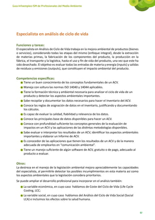 Guía Infoempleo ISM de Profesionales del Medio Ambiente




   Especialista en análisis de ciclo de vida

   Funciones y tareas:
   El especialista en Análisis de Ciclo de Vida trabaja en la mejora ambiental de productos (bienes
   o servicios), considerando todas las etapas del mismo (enfoque integral), desde la extracción
   de materias primas, la fabricación de los componentes del producto, la producción en la
   fábrica, el transporte y la logística, hasta el uso y fin de vida del producto, una vez que este ha
   sido desechado. El objetivo es evaluar todas las entradas de materia y energía (inputs) y salidas
   de residuos y emisiones (outputs), que constituyen el impacto ambiental del producto.


   Competencias específicas:
        Tiene un buen conocimiento de los conceptos fundamentales de un ACV.
        Maneja con soltura las normas ISO 14040 y 14044 aplicables.
        Tiene la formación técnica y ambiental necesaria para analizar el ciclo de vida de un
        producto y detectar los aspectos ambientales importantes.
        Sabe recopilar y documentar los datos necesarios para hacer el Inventario del ACV.
        Conoce las reglas de asignación de datos en el inventario, justificando y documentando
        los cálculos.
        Es capaz de evaluar la calidad, fiabilidad y relevancia de los datos.
        Conoce las principales base de datos disponibles para hacer un ACV.
        Conoce con profundidad suficiente los conceptos generales de la evaluación de
        impactos en un ACV y las aplicaciones de las distintas metodologías disponibles.
        Sabe evaluar e interpretar los resultados de un ACV, identificar los aspectos ambientales
        importantes y elaborar un Informe de ACV.
        Es conocedor de las aplicaciones que tienen los resultados de un ACV y de la manera
        adecuada de emplearlos en “comunicación ambiental”.
        Tiene un manejo suficiente de algún software de ACV, gratuito o de pago, adecuado al
        producto a evaluar.


   Otros:
   La destreza en el manejo de la legislación ambiental mejora apreciablemente las capacidades
   del especialista, al permitirle detectar los posibles incumplimientos en esta materia así como
   los aspectos ambientales que la legislación considera prioritarios.
   Se puede ampliar el desarrollo profesional para incorporar en el análisis también:
        La variable económica, en cuyo caso hablamos de Coste del Ciclo de Vida (Life Cycle
        Costing, LCC;
        La variable social, en cuyo caso hablamos del Análisis del Ciclo de Vida Social (Social
        LCA) e incluimos los efectos sobre la salud humana.



                                                                                                         87
 