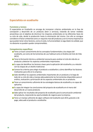 Especialista en ecodiseño

     Funciones y tareas:
     El especialista en Ecodiseño se encarga de incorporar criterios ambientales en la fase de
     concepción y desarrollo de un producto (bien o servicio), tratando de tomar medidas
     preventivas con el objetivo de disminuir los impactos ambientales en las diferentes fases de
     su ciclo de vida, desde la producción hasta la eliminación del mismo. Con ello se consigue
     considerar el factor ambiental como un requisito más del producto y con la misma importancia
     que puedan tener otros factores, como el coste, la funcionalidad, la seguridad o la calidad, que
     no obstante no pueden quedar comprometidos.


     Competencias específicas:
          Tiene un buen conocimiento de los conceptos fundamentales y las etapas del
          ecodiseño, así como de herramientas de uso habitual como el Análisis de Ciclo de Vida
          (ACV).
          Tiene la formación técnica y ambiental necesaria para analizar el ciclo de vida de un
          producto y detectar los aspectos ambientales importantes.
          Es capaz de identificar los factores claves para la aplicación del ecodiseño y su relación
          con las etapas de un diseño tradicional.
          Conoce los criterios para elegir el producto a ecodiseñar y cómo identificar los factores
          motivantes para ello en la empresa.
          Sabe identificar los aspectos ambientales importantes de un producto a lo largo de
          todo de su ciclo de vida y maneja adecuadamente las herramientas disponibles para el
          análisis, evaluación y priorización de los aspectos ambientales de un producto.
          Tiene un conocimiento suficiente de las estrategias básicas de ecodiseño y es capaz de
          aplicarlas.
          Es capaz de integrar las conclusiones del proyecto de ecodiseño en el marco del
          desarrollo de un nuevo producto.
          Sabe aplicar los resultados del proyecto de ecodiseño para la comunicación ambiental
          del producto, mejorando las oportunidades de negocio para la empresa.
          Tiene un manejo suficiente de algún software de Ecodiseño (y/o ACV), gratuito o de
          pago, adecuado al producto a ecodiseñar.




88
 