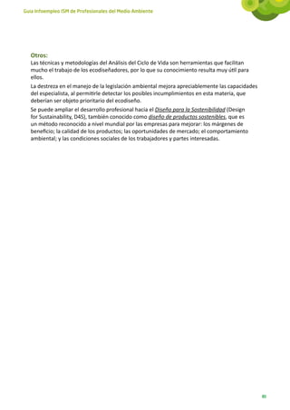 Guía Infoempleo ISM de Profesionales del Medio Ambiente




   Otros:
   Las técnicas y metodologías del Análisis del Ciclo de Vida son herramientas que facilitan
   mucho el trabajo de los ecodiseñadores, por lo que su conocimiento resulta muy útil para
   ellos.
   La destreza en el manejo de la legislación ambiental mejora apreciablemente las capacidades
   del especialista, al permitirle detectar los posibles incumplimientos en esta materia, que
   deberían ser objeto prioritario del ecodiseño.
   Se puede ampliar el desarrollo profesional hacia el Diseño para la Sostenibilidad (Design
   for Sustainability, D4S), también conocido como diseño de productos sostenibles, que es
   un método reconocido a nivel mundial por las empresas para mejorar: los márgenes de
   beneficio; la calidad de los productos; las oportunidades de mercado; el comportamiento
   ambiental; y las condiciones sociales de los trabajadores y partes interesadas.




                                                                                                 89
 