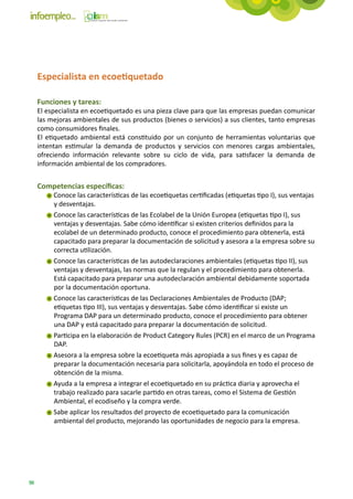 Especialista en ecoetiquetado

     Funciones y tareas:
     El especialista en ecoetiquetado es una pieza clave para que las empresas puedan comunicar
     las mejoras ambientales de sus productos (bienes o servicios) a sus clientes, tanto empresas
     como consumidores finales.
     El etiquetado ambiental está constituido por un conjunto de herramientas voluntarias que
     intentan estimular la demanda de productos y servicios con menores cargas ambientales,
     ofreciendo información relevante sobre su ciclo de vida, para satisfacer la demanda de
     información ambiental de los compradores.


     Competencias específicas:
          Conoce las características de las ecoetiquetas certificadas (etiquetas tipo I), sus ventajas
          y desventajas.
          Conoce las características de las Ecolabel de la Unión Europea (etiquetas tipo I), sus
          ventajas y desventajas. Sabe cómo identificar si existen criterios definidos para la
          ecolabel de un determinado producto, conoce el procedimiento para obtenerla, está
          capacitado para preparar la documentación de solicitud y asesora a la empresa sobre su
          correcta utilización.
          Conoce las características de las autodeclaraciones ambientales (etiquetas tipo II), sus
          ventajas y desventajas, las normas que la regulan y el procedimiento para obtenerla.
          Está capacitado para preparar una autodeclaración ambiental debidamente soportada
          por la documentación oportuna.
          Conoce las características de las Declaraciones Ambientales de Producto (DAP;
          etiquetas tipo III), sus ventajas y desventajas. Sabe cómo identificar si existe un
          Programa DAP para un determinado producto, conoce el procedimiento para obtener
          una DAP y está capacitado para preparar la documentación de solicitud.
          Participa en la elaboración de Product Category Rules (PCR) en el marco de un Programa
          DAP.
          Asesora a la empresa sobre la ecoetiqueta más apropiada a sus fines y es capaz de
          preparar la documentación necesaria para solicitarla, apoyándola en todo el proceso de
          obtención de la misma.
          Ayuda a la empresa a integrar el ecoetiquetado en su práctica diaria y aprovecha el
          trabajo realizado para sacarle partido en otras tareas, como el Sistema de Gestión
          Ambiental, el ecodiseño y la compra verde.
          Sabe aplicar los resultados del proyecto de ecoetiquetado para la comunicación
          ambiental del producto, mejorando las oportunidades de negocio para la empresa.




90
 