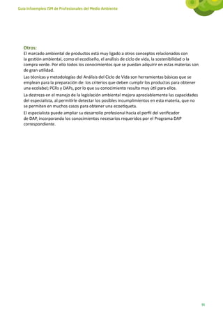 Guía Infoempleo ISM de Profesionales del Medio Ambiente




   Otros:
   El marcado ambiental de productos está muy ligado a otros conceptos relacionados con
   la gestión ambiental, como el ecodiseño, el análisis de ciclo de vida, la sostenibilidad o la
   compra verde. Por ello todos los conocimientos que se puedan adquirir en estas materias son
   de gran utilidad.
   Las técnicas y metodologías del Análisis del Ciclo de Vida son herramientas básicas que se
   emplean para la preparación de: los criterios que deben cumplir los productos para obtener
   una ecolabel; PCRs y DAPs, por lo que su conocimiento resulta muy útil para ellos.
   La destreza en el manejo de la legislación ambiental mejora apreciablemente las capacidades
   del especialista, al permitirle detectar los posibles incumplimientos en esta materia, que no
   se permiten en muchos casos para obtener una ecoetiqueta.
   El especialista puede ampliar su desarrollo profesional hacia el perfil del verificador
   de DAP, incorporando los conocimientos necesarios requeridos por el Programa DAP
   correspondiente.




                                                                                                   91
 
