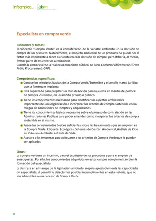 Especialista en compra verde

     Funciones y tareas:
     El concepto “Compra Verde” es la consideración de la variable ambiental en la decisión de
     compra de un producto. Naturalmente, el impacto ambiental de un producto no puede ser el
     factor más importante a tener en cuenta en cada decisión de compra, pero debería, al menos,
     formar parte de los criterios a considerar.
     Cuando la compra verde la realiza un organismo público, se llama Compra Pública Verde (Green
     Public Procurement, GPP).


     Competencias específicas:
          Conoce los principios básicos de la Compra Verde/Sostenible y el amplio marco jurídico
          que la fomenta e implanta.
          Está capacitado para preparar un Plan de Acción para la puesta en marcha de políticas
          de compra sostenible, en un ámbito privado o público.
          Tiene los conocimientos necesarios para identificar los aspectos ambientales
          importantes de una organización e incorporar los criterios de compra sostenible en los
          Pliegos de Condiciones de compras y adquisiciones.
          Tiene los conocimientos básicos necesarios sobre el proceso de contratación en las
          Administraciones Públicas para poder entender cómo incorporar los criterios de compra
          sostenible en el mismo.
          Posee los conocimientos básicos suficientes sobre las herramientas que se emplean en
          la Compra Verde: Etiquetas Ecológicas, Sistemas de Gestión Ambiental, Análisis de Ciclo
          de Vida, uso del Coste del Ciclo de Vida.
          Asesora a las empresas para adecuarse a los criterios de Compra Verde que le puedan
          ser aplicados


     Otros:
     La Compra verde es un incentivo para el Ecodiseño de los productos y para el empleo de
     ecoetiquetas. Por ello, los conocimientos adquiridos en estos campos complementan bien la
     formación del especialista.
     La destreza en el manejo de la legislación ambiental mejora apreciablemente las capacidades
     del especialista, al permitirle detectar los posibles incumplimientos en esta materia, que no
     son admisibles en un proceso de Compra Verde.




92
 