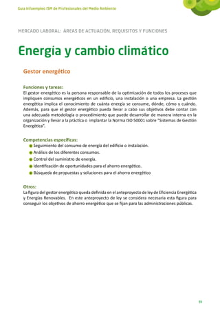 Guía Infoempleo ISM de Profesionales del Medio Ambiente




MERCADO LABORAL: ÁREAS DE ACTUACIÓN, REQUISITOS Y FUNCIONES



Energía y cambio climático
   Gestor energético

   Funciones y tareas:
   El gestor energético es la persona responsable de la optimización de todos los procesos que
   impliquen consumos energéticos en un edificio, una instalación o una empresa. La gestión
   energética implica el conocimiento de cuánta energía se consume, dónde, cómo y cuándo.
   Además, para que el gestor energético pueda llevar a cabo sus objetivos debe contar con
   una adecuada metodología o procedimiento que puede desarrollar de manera interna en la
   organización y llevar a la práctica o implantar la Norma ISO 50001 sobre “Sistemas de Gestión
   Energética”.


   Competencias específicas:
        Seguimiento del consumo de energía del edificio o instalación.
        Análisis de los diferentes consumos.
        Control del suministro de energía.
        Identificación de oportunidades para el ahorro energético.
        Búsqueda de propuestas y soluciones para el ahorro energético


   Otros:
   La figura del gestor energético queda definida en el anteproyecto de ley de Eficiencia Energética
   y Energías Renovables. En este anteproyecto de ley se considera necesaria esta figura para
   conseguir los objetivos de ahorro energético que se fijan para las administraciones públicas.




                                                                                                       93
 