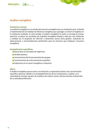 Auditor energético

     Funciones y tareas:
     La auditoría energética es el estudio del consumo energético de una instalación para  el diseño
     e implementación de medidas de eficiencia energética que supongan un ahorro energético en
     la instalación auditada. En este sentido, el auditor energético es quien se encarga de revisar,
     examinar y evaluar los resultados de la gestión energética llevada a cabo por una institución
     o entidad con el propósito de informar o dictaminar acerca dicha gestión, realizando las
     observaciones y recomendaciones pertinentes para los procesos que impliquen consumos
     energéticos.


     Competencias específicas:
          Buena base en principios de Ingeniería.
          Sentido práctico.
          Conocimiento del funcionamiento de equipos.
          Conocimientos de instrumentación específica
          Experiencia en el sector energético o industrial.


     Otros:
     El Auditor Energético precisa tener una titulación o capacitación básica más una formación
     específica adicional, debido a la complejidad técnica de las instalaciones a auditar y a la
     necesidad de manejar equipos de medida y de realizar ciertos cálculos durante el desarrollo
     de su actividad profesional.




94
 