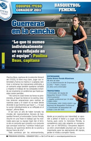 BASQUETBOL
                                                                    FEMENIL


            Guerreras
            en la cancha
            “Lo que tú sumes
            individualmente
            se ve reflejado en
            el equipo”: Paulina
            Beas, capitana
1




                                                         ENTRENADOR
     Paulina Beas, capitana de la selección femenil
                                                         Carlos Arturo Peredo Altamirano
     del ITESO, lo tiene muy claro. Jugar con in-        48 años de edad
     tensidad y fuerza no implica ir a golpear, last-    Lic. en Administración de Empresas por
     imar o reclamar las marcaciones arbitrales, y       la UAG * Padre y esposo
     al contrario exige también quedarse callados        21 años como entrenador
     y respetar el trabajo de los colegiados evitan-
     do así envolverse en problemas que hasta pu-        TRAYECTORIA
     edan costar partidos.                               • Entrenador del equipo de
        “Así como en clase tienes las horas no pres-     basquetbol femenil ITESO
                                                         (2010-presente)
     enciales, al igual las tienes en la cancha, noso-
                                                         • Jugador profesional por 14 años
     tras tenemos asignaciones para realizar en          (1980-1994)
     nuestras casas y el coach no va estar detrás        • Entrenador UAG (2005-2009) Liga
     diciendo lo que tenemos que hacer (…) lo que        Nacional de Basquetbol Profesional
     tu sumes individualmente se ve reflejado en el      • Coordinador de basquetbol del
     equipo”, afirma Beas.                               Colegio Liceo del Valle
        A tan solo un año de haber tomado las
     riendas del representativo itesiano de bas-
     quetbol femenil, el entrenador Carlos Peredo,       donde ya se practica con intensidad, se apre-
     resume en una frase el trabajo que ha real-         nde a pelear el balón y a jugar con mucha
     izado para que su equipo logre dar el brin-         fuerza, pues como lo menciona Peredo, la
     co de un conjunto que compite a un conjunto         competencia será más exigente en compara-
     que consigue victorias: “cambiar lindura por        ción con el INTERSUJ (encuentro deporti-
     bravura, ser guerreras dentro de la cancha y        vo entre universidades jesuitas) por lo que es
     damas fuera de ella”.                               importante, para las aspiraciones del equipo,
        Todo comienza por los entrenamientos,            perder el miedo a competir fuerte.
       PROGRAMA GENERAL - CONADEIP 2011  Del 3 al 9 de abril  www.deporteysalud.iteso.mx
 