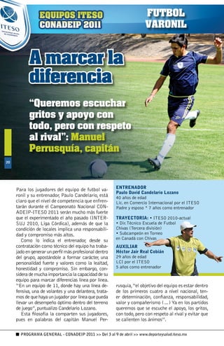 FUTBOL
                                                                       VARONIL


           A marcar la
           diferencia
           “Queremos escuchar
           gritos y apoyo con
           todo, pero con respeto
           al rival”: Manuel
           Perrusquía, capitán
0




                                                        ENTRENADOR
     Para los jugadores del equipo de futbol va-
                                                        Paulo David Candelario Lozano
     ronil y su entrenador, Paulo Candelario, está      40 años de edad
     claro que el nivel de competencia que enfren-      Lic. en Comercio Internacional por el ITESO
     tarán durante el Campeonato Nacional CON-          Padre y esposo * 7 años como entrenador
     ADEIP-ITESO 2011 serán mucho más fuerte
     que el experimentado el año pasado (INTER-         TRAYECTORIA: • ITESO 2010-actual
     SUJ 2010, Liga Córdica), además de que la          • Dir. Técnico Escuela de Futbol
     condición de locales implica una responsabili-     Chivas (Tercera división)
     dad y compromiso más altos.                        • Subcampeón en Torneo
                                                        en Canadá con Chivas
        Como lo indica el entrenador, desde su
     contratación como técnico del equipo ha traba-     AUXILIAR
     jado en generar un perfil más profesional dentro   Héctor Jair Real Cobián
     del grupo, apostándole a formar carácter, una      29 años de edad
     personalidad fuerte y valores como la lealtad,     LCI por el ITESO
     honestidad y compromiso. Sin embargo, con-         5 años como entrenador
     sidera de mucha importancia la capacidad de su
     equipo para marcar diferencias línea por línea.
     “En un equipo de 11, donde hay una línea de-       rusquía, “el objetivo del equipo es estar dentro
     fensiva, una de volantes y una delantera, trata-   de los primeros cuatro a nivel nacional, ten-
     mos de que haya un jugador por línea que pueda     er determinación, confianza, responsabilidad,
     llevar un desempeño óptimo dentro del terreno      valor y compañerismo (…) Ya en los partidos
     de juego”, puntualizo Candelario Lozano.           queremos que se escuche el apoyo, los gritos,
        Esta filosofía la comparten sus jugadores,      con todo, pero con respeto al rival y evitar que
     pues en palabras del capitán Manuel Per-           se calienten los ánimos”.

       PROGRAMA GENERAL - CONADEIP 2011  Del 3 al 9 de abril  www.deporteysalud.iteso.mx
 