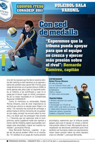 VOLEIBOL SALA
                                                                  VARONIL


                                             Con sed
                                             de medalla
                                                     “Esperemos que la
                                                     tribuna pueda apoyar
                                                     para que el equipo
                                                     se crezca y ejercer
                                                     más presión sobre
                                                     el rival”: Bernardo
                                                     Ramírez, capitán
4




                                                         ENTRENADOR
     Uno de los equipos que ha ido en ascenso den-
                                                         Rafael Porras Olivares
     tro del ranking a nivel nacional, es el represen-   45 años de edad
     tativo de voleibol sala varonil del ITESO, pues     Lic. en Cultura Física y del
     luego de terminar en el quinto sitio en 2008, le    Deporte por la Universidad de
     tomó apenas dos años subir al siguiente pues-       Guadalajara
     to, al meterse a las semifinales y caer en el       Padre y esposo
     juego por el tercer lugar en 2010, consiguien-      27 años como entrenador
     do así su mejor resultado en un Campeonato
     Nacional CONADEIP.                                  TRAYECTORIA
                                                         • Árbitro nacional con carnet
        Como lo menciona su entrenador, Rafael
                                                         internacional
     Porras Olivares, será de vital importancia la       • Entrenador en ITESO de
     actitud que asuma su equipo para llegar a la        1991-1997 y de 2002 a la fecha.
     meta. “Se necesita esa actitud de arriesgar y       • 1984-2002 Director técnico de
     pelear hasta el último momento, de no quedar-       Selección Jalisco (Juveniles,
     se con nada, corregir los errores sobre la mar-     Cadetes y Segunda Fuerza)
     cha y no dejar que eso provoque más errores
     (…) Tenemos que ser agresivos ante el com-
     promiso, varios jugadores están por egresar y       psicológica, esperemos que la tribuna pueda
     tienen sed de medalla, espero que puedan con-       apoyar para que el equipo se crezca y ejercer
     tagiar esta necesidad y lograr así nuestro co-      más presión sobre el rival. Me gustaría que se
     metido”, puntualizó Porras.                         respetarán las decisiones arbitrales pues ellos
        Para Bernardo Ramírez, –capitán- el pa-          también son humanos, todos nos equivocamos,
     pel de las porras pueden influir en el resulta-     mejor hacer presión sobre los otros equipos,
     do. “El voleibol es un juego de mucha presión       claro sin ofender”, concluyó Bernardo.

       PROGRAMA GENERAL - CONADEIP 2011  Del 3 al 9 de abril  www.deporteysalud.iteso.mx
 