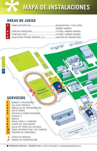 MAPA DE INSTALACIONES
     ÁREAS DE JUEGO
     A      DOMO DEPORTIVO ........................................ BASQUETBOL Y VOLEIBOL
                                                                       AMBAS RAMAS
     B      CANCHA PRINCIPAL ..................................... FUTBOL AMBAS RAMAS
     C      CANCHAS SUR .............................................. FUTBOL AMBAS RAMAS
     D      AUDITORIO PEDRO ARRUPE, S.J. ................ GRUPOS DE ANIMACIÓN




6




     SERVICIOS
     1  BAÑOS Y REGADERAS
     2  SALA DE PRENSA
     3  MÓDULOS DE INFORMACIÓN
     4  CAFETERÍAS
     5  ACCESO A COMPUTADORAS
        (Edificio T)
     6  BANCO
     7  PAPELERÍA Y LIBRERÍA
     8  VENTA DE SOUVENIRS
     9  SALA VIP PARA DELEGADOS
     10 ZONA INTERACTIVA Y DE COMIDA
     11 PARADA DE CAMIONES

            SERVICIO MÉDICO
            ZONAS DE HIDRATACIÓN

         PROGRAMA GENERAL - CONADEIP 2011  Del 3 al 9 de abril  www.deporteysalud.iteso.mx
 