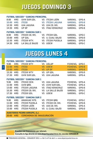 JUEGOS DOMINGO 
    FUTBOL SOCCER * CANCHA PRINCIPAL
    8:00	 HRS	 UVM	SUR	GDL	     VS	 ITESM	LEÓN	                              VARONIL	        GPO-A
    10:00	 HRS	 ITESO	          VS	 ITESM	LAGUNA	                            VARONIL	        GPO-B
    12:30	 HRS	 UIA	LAGUNA	     VS	 UIA	CD.	MX.	                             VARONIL	        GPO-A
    14:30	 HRS	 UP	DF	          VS	 ITAG	VERACRUZ	                           VARONIL	        GPO-B
    FUTBOL SOCCER * CANCHA SUR 1
    8:00	 HRS	 ITESM	CD.	MX.	    VS	               ITESM	GDL	                VARONIL	        GPO-C
    10:00	 HRS	 UP	GDL	          VS	               U.	CUAU.	BAJIO	           VARONIL	        GPO-D
    12:30	 HRS	 ITESM	MTY.	      VS	               ITESM	PUEBLA	             VARONIL	        GPO-D
    14:30	 HRS	 LA	SALLE	BAJIO	  VS	               UDEM	                     VARONIL	        GPO-C




                         JUEGOS LUNES 4
    FUTBOL SOCCER * CANCHA PRINCIPAL
    9:00	 HRS	 ITESM	MTY	       VS	 UDLAP	                                   FEMENIL	        GPO-C
4   11:00	 HRS	 ITESO	          VS	 UDEM	                                    FEMENIL	        GPO-B
    13:00	 HRS	 ITESO	          VS	 UP	DF	                                   VARONIL	        GPO-B
    15:30	 HRS	 ITESM	MTY	      VS	 UP	GDL	                                  VARONIL	        GPO-D
    17:30	 HRS	 UVM	SUR	GDL	    VS	 UIA	LAGUNA	                              VARONIL	        GPO-A
    FUTBOL SOCCER * CANCHA SUR 1
    9:00	 HRS	 ITESM	CEM.	       VS	               UIA	LAGUNA	               FEMENIL	        GPO-A
    11:00	 HRS	 UVM	QRO.	        VS	               UVM	SUR	GDL.	             FEMENIL	        GPO-A
    13:00	 HRS	 ITESM	LAGUNA	    VS	               ITAG	VERACRUZ	            VARONIL	        GPO-B
    15:30	 HRS	 ITESM	CD.	MX.	   VS	               LA	SALLE	BAJÍO	           VARONIL	        GPO-C
    17:30	 HRS	 ITESM	GDL	       VS	               UDEM	                     VARONIL	        GPO-C
    FUTBOL SOCCER * CANCHA SUR 2
    9:00	 HRS	 ANÁHUAC	NTE.	     VS	               ITESM	QRO.	               FEMENIL	        GPO-C
    11:00	 HRS	 ITESM	PUEBLA	    VS	               ITESM	CD.	MX.	            FEMENIL	        GPO-B
    13:00	 HRS	 ITESM	LEÓN	      VS	               UIA	CD.	MX.	              VARONIL	        GPO-A
    15:00	 HRS	 ITESM	PUEBLA	    VS	               U.	CUAU.	BAJÍO	           VARONIL	        GPO-D
    AUDITORIO PEDRO ARRUPE, S.J.
    20:00	 HRS	 CEREMONIA	DE	INAUGURACIÓN




             Eventos con transmisión por internet.
             Consulta la liga directa en www.deporteysalud.iteso.mx, sección CONADEIP.

     PROGRAMA GENERAL - CONADEIP 2011  Del 3 al 9 de abril  www.deporteysalud.iteso.mx
 