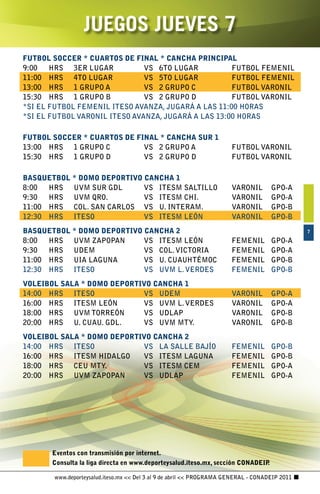 JUEGOS JUEVES 7
FUTBOL SOCCER * CUARTOS DE FINAL * CANCHA PRINCIPAL
9:00	 HRS	 3ER	LUGAR	          VS	 6TO	LUGAR	        FUTBOL	FEMENIL
11:00	 HRS	 4TO	LUGAR	         VS	 5TO	LUGAR	        FUTBOL	FEMENIL
13:00	 HRS	 1	GRUPO	A	         VS	 2	GRUPO	C	        FUTBOL	VARONIL
15:30	 HRS	 1	GRUPO	B	         VS	 2	GRUPO	D	        FUTBOL	VARONIL
*SI	EL	FUTBOL	FEMENIL	ITESO	AVANZA,	JUGARÁ	A	LAS	11:00	HORAS
*SI	EL	FUTBOL	VARONIL	ITESO	AVANZA,	JUGARÁ	A	LAS	13:00	HORAS

FUTBOL SOCCER * CUARTOS DE FINAL * CANCHA SUR 1
13:00	 HRS	 1	GRUPO	C	       VS	 2	GRUPO	A	                           FUTBOL	VARONIL
15:30	 HRS	 1	GRUPO	D	       VS	 2	GRUPO	D	                           FUTBOL	VARONIL

BASQUETBOL * DOMO DEPORTIVO CANCHA 1
8:00	 HRS	 UVM	SUR	GDL	      VS	 ITESM	SALTILLO	                      VARONIL	      GPO-A
9:30	 HRS	 UVM	QRO.	         VS	 ITESM	CHI.	                          VARONIL	      GPO-A
11:00	 HRS	 COL.	SAN	CARLOS	 VS	 U.	INTERAM.	                         VARONIL	      GPO-B
12:30	 HRS	 ITESO	           VS	 ITESM	LEÓN	                          VARONIL	      GPO-B
BASQUETBOL * DOMO DEPORTIVO CANCHA 2                                                           7
8:00	 HRS	 UVM	ZAPOPAN	     VS	 ITESM	LEÓN	                           FEMENIL	      GPO-A
9:30	 HRS	 UDEM	            VS	 COL.	VICTORIA	                        FEMENIL	      GPO-A
11:00	 HRS	 UIA	LAGUNA	     VS	 U.	CUAUHTÉMOC	                        FEMENIL	      GPO-B
12:30	 HRS	 ITESO	          VS	 UVM	L.	VERDES	                        FEMENIL	      GPO-B
VOLEIBOL SALA * DOMO DEPORTIVO CANCHA 1
14:00	 HRS	 ITESO	          VS	 UDEM	                                 VARONIL	      GPO-A
16:00	 HRS	 ITESM	LEÓN	     VS	 UVM	L.	VERDES	                        VARONIL	      GPO-A
18:00	 HRS	 UVM	TORREÓN	    VS	 UDLAP	                                VARONIL	      GPO-B
20:00	 HRS	 U.	CUAU.	GDL.	  VS	 UVM	MTY.	                             VARONIL	      GPO-B
VOLEIBOL SALA * DOMO DEPORTIVO CANCHA 2
14:00	 HRS	 ITESO	          VS	 LA	SALLE	BAJÍO	                       FEMENIL	      GPO-B
16:00	 HRS	 ITESM	HIDALGO	  VS	 ITESM	LAGUNA	                         FEMENIL	      GPO-B
18:00	 HRS	 CEU	MTY.	       VS	 ITESM	CEM	                            FEMENIL	      GPO-A
20:00	 HRS	 UVM	ZAPOPAN	    VS	 UDLAP	                                FEMENIL	      GPO-A




       Eventos con transmisión por internet.
       Consulta la liga directa en www.deporteysalud.iteso.mx, sección CONADEIP.

       www.deporteysalud.iteso.mx  Del 3 al 9 de abril  PROGRAMA GENERAL - CONADEIP 2011
 